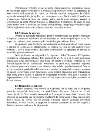 44
OperaŃiunea verificării se face de către Oficiul registrului comerŃului, înainte
de întocmirea actelor constitutive. Cercetarea disponibilităŃii firmei se efectuează pe
baza cererii solicitantului, în raport cu firmele anterior înregistrate la Oficiul
registrului comerŃului în judeŃul la care s-a depus cererea. Dacă se solicită verificarea
şi rezervarea firmei pe raza mai multor judeŃe sau la nivel naŃional, cererea se
soluŃionează de către Oficiul NaŃional al Registrului ComerŃului. În cazul în care
firma pentru care s-a solicitat verificarea disponibilităŃii îndeplineşte condiŃiile legii,
Oficiul registrului comerŃului eliberează dovada rezervării acesteia.
2.4. Mijloace de apărare
Oricine se consideră prejudiciat printr-o înmatriculare sau printr-o menŃiune
în registrul comerŃului are dreptul să ceară radierea ei. Dacă cerinŃele legale nu au fost
respectate, radierea poate interveni şi în situaŃia înregistrării unei firme.
În situaŃia în care drepturile comerciantului au fost uzurpate, el poate intenta
o acŃiune în contrafacere. Reclamantul nu trebuie să facă dovada realizării unei
confuzii şi nici a relei-credinŃe. ExistenŃa contrafacerii se apreciază în funcŃie de
asemănări şi nu de deosebiri.
ProtecŃia firmei este asigurată şi de Legea nr. 11 din 29 ianuarie 1991 privind
combaterea concurenŃei neloiale. Prin dispoziŃiile art. 5, lit. a şi b, sunt sancŃionate
următoarele acte: întrebuinŃarea unei firme de natură a produce confuzie cu cele
folosite legitim de alt comerciant; producerea în orice mod, importul, exportul,
depozitarea, punerea în vânzare sau vânzarea unor mărfuri purtând menŃiuni false cu
privire la numele producătorului sau comerciantului, în scopul de a induce în eroare
pe ceilalŃi comercianŃi şi pe beneficiari. Comerciantul prejudiciat prin înregistrarea
unei firme poate intenta o acŃiune în concurenŃă neloială, care este o acŃiune în
responsabilitate civilă. AcŃiunea se exercită cu respectarea condiŃiilor prevăzute de
dreptul comun.
2.5. Regimul internaŃional
Numele comercial este ocrotit de ConvenŃia de la Paris din 1883 pentru
protecŃia proprietăŃii industriale, cu modificările ulterioare. Potrivit art. 8 din
ConvenŃia de la Paris, numele comercial va fi protejat în toate Ńările Uniunii, fără
obligaŃia de depunere sau înregistrare, indiferent de faptul dacă el face sau nu parte
dintr-o marcă de fabrică sau de comerŃ. Aplicarea acestor dispoziŃii presupune
dobândirea, în mod valabil, a dreptului la numele comercial în Ńara de origine şi
folosirea în statul unde se solicită protecŃia.
 