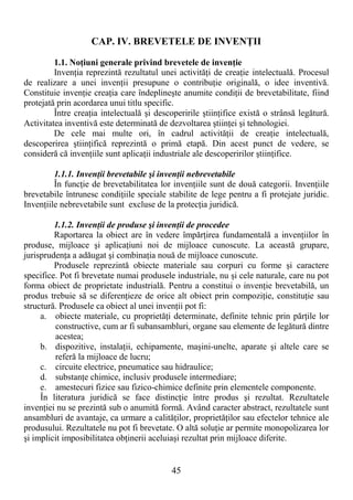 45
CAP. IV. BREVETELE DE INVENłII
1.1. NoŃiuni generale privind brevetele de invenŃie
InvenŃia reprezintă rezultatul unei activităŃi de creaŃie intelectuală. Procesul
de realizare a unei invenŃii presupune o contribuŃie originală, o idee inventivă.
Constituie invenŃie creaŃia care îndeplineşte anumite condiŃii de brevetabilitate, fiind
protejată prin acordarea unui titlu specific.
Între creaŃia intelectuală şi descoperirile ştiinŃifice există o strânsă legătură.
Activitatea inventivă este determinată de dezvoltarea ştiinŃei şi tehnologiei.
De cele mai multe ori, în cadrul activităŃii de creaŃie intelectuală,
descoperirea ştiinŃifică reprezintă o primă etapă. Din acest punct de vedere, se
consideră că invenŃiile sunt aplicaŃii industriale ale descoperirilor ştiinŃifice.
1.1.1. InvenŃii brevetabile şi invenŃii nebrevetabile
În funcŃie de brevetabilitatea lor invenŃiile sunt de două categorii. InvenŃiile
brevetabile întrunesc condiŃiile speciale stabilite de lege pentru a fi protejate juridic.
InvenŃiile nebrevetabile sunt excluse de la protecŃia juridică.
1.1.2. InvenŃii de produse şi invenŃii de procedee
Raportarea la obiect are în vedere împărŃirea fundamentală a invenŃiilor în
produse, mijloace şi aplicaŃiuni noi de mijloace cunoscute. La această grupare,
jurisprudenŃa a adăugat şi combinaŃia nouă de mijloace cunoscute.
Produsele reprezintă obiecte materiale sau corpuri cu forme şi caractere
specifice. Pot fi brevetate numai produsele industriale, nu şi cele naturale, care nu pot
forma obiect de proprietate industrială. Pentru a constitui o invenŃie brevetabilă, un
produs trebuie să se diferenŃieze de orice alt obiect prin compoziŃie, constituŃie sau
structură. Produsele ca obiect al unei invenŃii pot fi:
a. obiecte materiale, cu proprietăŃi determinate, definite tehnic prin părŃile lor
constructive, cum ar fi subansambluri, organe sau elemente de legătură dintre
acestea;
b. dispozitive, instalaŃii, echipamente, maşini-unelte, aparate şi altele care se
referă la mijloace de lucru;
c. circuite electrice, pneumatice sau hidraulice;
d. substanŃe chimice, inclusiv produsele intermediare;
e. amestecuri fizice sau fizico-chimice definite prin elementele componente.
În literatura juridică se face distincŃie între produs şi rezultat. Rezultatele
invenŃiei nu se prezintă sub o anumită formă. Având caracter abstract, rezultatele sunt
ansambluri de avantaje, ca urmare a calităŃilor, proprietăŃilor sau efectelor tehnice ale
produsului. Rezultatele nu pot fi brevetate. O altă soluŃie ar permite monopolizarea lor
şi implicit imposibilitatea obŃinerii aceluiaşi rezultat prin mijloace diferite.
 