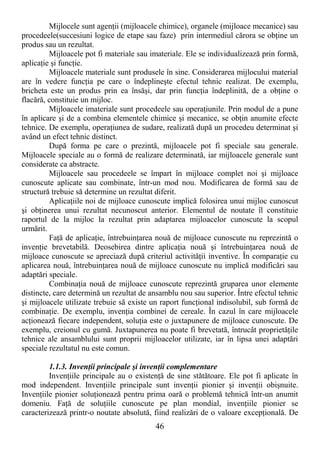 46
Mijlocele sunt agenŃii (mijloacele chimice), organele (mijloace mecanice) sau
procedeele(succesiuni logice de etape sau faze) prin intermediul cărora se obŃine un
produs sau un rezultat.
Mijloacele pot fi materiale sau imateriale. Ele se individualizează prin formă,
aplicaŃie şi funcŃie.
Mijloacele materiale sunt produsele în sine. Considerarea mijlocului material
are în vedere funcŃia pe care o îndeplineşte efectul tehnic realizat. De exemplu,
bricheta este un produs prin ea însăşi, dar prin funcŃia îndeplinită, de a obŃine o
flacără, constituie un mijloc.
Mijloacele imateriale sunt procedeele sau operaŃiunile. Prin modul de a pune
în aplicare şi de a combina elementele chimice şi mecanice, se obŃin anumite efecte
tehnice. De exemplu, operaŃiunea de sudare, realizată după un procedeu determinat şi
având un efect tehnic distinct.
După forma pe care o prezintă, mijloacele pot fi speciale sau generale.
Mijloacele speciale au o formă de realizare determinată, iar mijloacele generale sunt
considerate ca abstracte.
Mijloacele sau procedeele se împart în mijloace complet noi şi mijloace
cunoscute aplicate sau combinate, într-un mod nou. Modificarea de formă sau de
structură trebuie să determine un rezultat diferit.
AplicaŃiile noi de mijloace cunoscute implică folosirea unui mijloc cunoscut
şi obŃinerea unui rezultat necunoscut anterior. Elementul de noutate îl constituie
raportul de la mijloc la rezultat prin adaptarea mijloacelor cunoscute la scopul
urmărit.
FaŃă de aplicaŃie, întrebuinŃarea nouă de mijloace cunoscute nu reprezintă o
invenŃie brevetabilă. Deosebirea dintre aplicaŃia nouă şi întrebuinŃarea nouă de
mijloace cunoscute se apreciază după criteriul activităŃii inventive. În comparaŃie cu
aplicarea nouă, întrebuinŃarea nouă de mijloace cunoscute nu implică modificări sau
adaptări speciale.
CombinaŃia nouă de mijloace cunoscute reprezintă gruparea unor elemente
distincte, care determină un rezultat de ansamblu nou sau superior. Între efectul tehnic
şi mijloacele utilizate trebuie să existe un raport funcŃional indisolubil, sub formă de
combinaŃie. De exemplu, invenŃia combinei de cereale. În cazul în care mijloacele
acŃionează fiecare independent, soluŃia este o juxtapunere de mijloace cunoscute. De
exemplu, creionul cu gumă. Juxtapunerea nu poate fi brevetată, întrucât proprietăŃile
tehnice ale ansamblului sunt proprii mijloacelor utilizate, iar în lipsa unei adaptări
speciale rezultatul nu este comun.
1.1.3. InvenŃii principale şi invenŃii complementare
InvenŃiile principale au o existenŃă de sine stătătoare. Ele pot fi aplicate în
mod independent. InvenŃiile principale sunt invenŃii pionier şi invenŃii obişnuite.
InvenŃiile pionier soluŃionează pentru prima oară o problemă tehnică într-un anumit
domeniu. FaŃă de soluŃiile cunoscute pe plan mondial, invenŃiile pionier se
caracterizează printr-o noutate absolută, fiind realizări de o valoare excepŃională. De
 