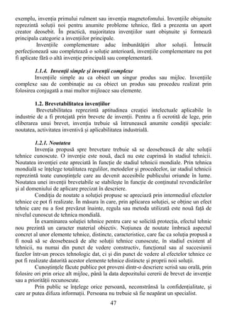 47
exemplu, invenŃia primului rulment sau invenŃia magnetofonului. InvenŃiile obişnuite
reprezintă soluŃii noi pentru anumite probleme tehnice, fără a prezenta un aport
creator deosebit. În practică, majoritatea invenŃiilor sunt obişnuite şi formează
principala categorie a invenŃiilor principale.
InvenŃiile complementare aduc îmbunătăŃiri altor soluŃii. Întrucât
perfecŃionează sau completează o soluŃie anterioară, invenŃiile complementare nu pot
fi aplicate fără o altă invenŃie principală sau complementară.
1.1.4. InvenŃii simple şi invenŃii complexe
InvenŃiile simple au ca obiect un singur produs sau mijloc. InvenŃiile
complexe sau de combinaŃie au ca obiect un produs sau procedeu realizat prin
folosirea conjugată a mai multor mijloace sau elemente.
1.2. Brevetabilitatea invenŃiilor
Brevetabilitatea reprezintă aptitudinea creaŃiei intelectuale aplicabile în
industrie de a fi protejată prin brevete de invenŃii. Pentru a fi ocrotită de lege, prin
eliberarea unui brevet, invenŃia trebuie să întrunească anumite condiŃii speciale:
noutatea, activitatea inventivă şi aplicabilitatea industrială.
1.2.1. Noutatea
InvenŃia propusă spre brevetare trebuie să se deosebească de alte soluŃii
tehnice cunoscute. O invenŃie este nouă, dacă nu este cuprinsă în stadiul tehnicii.
Noutatea invenŃiei este apreciată în funcŃie de stadiul tehnicii mondiale. Prin tehnica
mondială se înŃelege totalitatea regulilor, metodelor şi procedeelor, iar stadiul tehnicii
reprezintă toate cunoştinŃele care au devenit accesibile publicului oriunde în lume.
Noutatea unei invenŃii brevetabile se stabileşte în funcŃie de conŃinutul revendicărilor
şi al domeniului de aplicare precizat în descriere.
CondiŃia de noutate a soluŃiei propuse se apreciază prin intermediul efectelor
tehnice ce pot fi realizate. În măsura în care, prin aplicarea soluŃiei, se obŃine un efect
tehnic care nu a fost prevăzut înainte, regula sau metoda utilizată este nouă faŃă de
nivelul cunoscut de tehnica mondială.
În examinarea soluŃiei tehnice pentru care se solicită protecŃia, efectul tehnic
nou prezintă un caracter material obiectiv. NoŃiunea de noutate îmbracă aspectul
concret al unor elemente tehnice, distincte, caracteristice, care fac ca soluŃia propusă a
fi nouă să se deosebească de alte soluŃii tehnice cunoscute, în stadiul existent al
tehnicii, nu numai din punct de vedere constructiv, funcŃional sau al succesiunii
fazelor într-un proces tehnologic dat, ci şi din punct de vedere al efectelor tehnice ce
pot fi realizate datorită acestor elemente tehnice distincte şi proprii noii soluŃii.
CunoştinŃele făcute publice pot proveni dintr-o descriere scrisă sau orală, prin
folosire ori prin orice alt mijloc, până la data depozitului cererii de brevet de invenŃie
sau a priorităŃii recunoscute.
Prin public se înŃelege orice persoană, neconstrânsă la confidenŃialitate, şi
care ar putea difuza informaŃii. Persoana nu trebuie să fie neapărat un specialist.
 