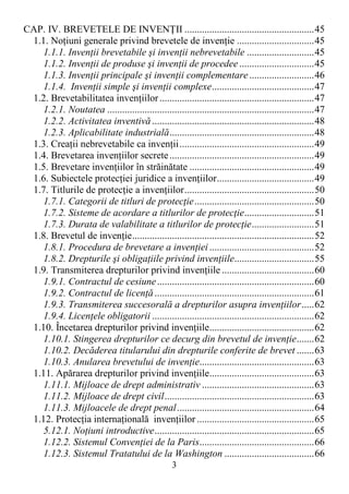3
CAP. IV. BREVETELE DE INVENłII ....................................................45
1.1. NoŃiuni generale privind brevetele de invenŃie ...............................45
1.1.1. InvenŃii brevetabile şi invenŃii nebrevetabile ...........................45
1.1.2. InvenŃii de produse şi invenŃii de procedee..............................45
1.1.3. InvenŃii principale şi invenŃii complementare..........................46
1.1.4. InvenŃii simple şi invenŃii complexe.........................................47
1.2. Brevetabilitatea invenŃiilor..............................................................47
1.2.1. Noutatea ...................................................................................47
1.2.2. Activitatea inventivă.................................................................48
1.2.3. Aplicabilitate industrială..........................................................48
1.3. CreaŃii nebrevetabile ca invenŃii......................................................49
1.4. Brevetarea invenŃiilor secrete..........................................................49
1.5. Brevetare invenŃiilor în străinătate ..................................................49
1.6. Subiectele protecŃiei juridice a invenŃiilor.......................................49
1.7. Titlurile de protecŃie a invenŃiilor....................................................50
1.7.1. Categorii de titluri de protecŃie................................................50
1.7.2. Sisteme de acordare a titlurilor de protecŃie............................51
1.7.3. Durata de valabilitate a titlurilor de protecŃie.........................51
1.8. Brevetul de invenŃie.........................................................................52
1.8.1. Procedura de brevetare a invenŃiei ..........................................52
1.8.2. Drepturile şi obligaŃiile privind invenŃiile................................55
1.9. Transmiterea drepturilor privind invenŃiile .....................................60
1.9.1. Contractul de cesiune...............................................................60
1.9.2. Contractul de licenŃă................................................................61
1.9.3. Transmiterea succesorală a drepturilor asupra invenŃiilor.....62
1.9.4. LicenŃele obligatorii .................................................................62
1.10. Încetarea drepturilor privind invenŃiile..........................................62
1.10.1. Stingerea drepturilor ce decurg din brevetul de invenŃie.......62
1.10.2. Decăderea titularului din drepturile conferite de brevet .......63
1.10.3. Anularea brevetului de invenŃie..............................................63
1.11. Apărarea drepturilor privind invenŃiile..........................................63
1.11.1. Mijloace de drept administrativ .............................................63
1.11.2. Mijloace de drept civil............................................................63
1.11.3. Mijloacele de drept penal.......................................................64
1.12. ProtecŃia internaŃională invenŃiilor ...............................................65
5.12.1. NoŃiuni introductive................................................................65
1.12.2. Sistemul ConvenŃiei de la Paris..............................................66
1.12.3. Sistemul Tratatului de la Washington ....................................66
 