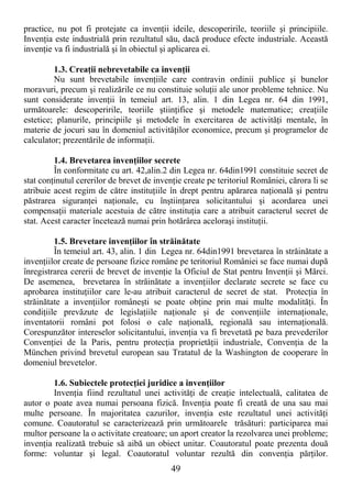 49
practice, nu pot fi protejate ca invenŃii ideile, descoperirile, teoriile şi principiile.
InvenŃia este industrială prin rezultatul său, dacă produce efecte industriale. Această
invenŃie va fi industrială şi în obiectul şi aplicarea ei.
1.3. CreaŃii nebrevetabile ca invenŃii
Nu sunt brevetabile invenŃiile care contravin ordinii publice şi bunelor
moravuri, precum şi realizările ce nu constituie soluŃii ale unor probleme tehnice. Nu
sunt considerate invenŃii în temeiul art. 13, alin. 1 din Legea nr. 64 din 1991,
următoarele: descoperirile, teoriile ştiinŃifice şi metodele matematice; creaŃiile
estetice; planurile, principiile şi metodele în exercitarea de activităŃi mentale, în
materie de jocuri sau în domeniul activităŃilor economice, precum şi programelor de
calculator; prezentările de informaŃii.
1.4. Brevetarea invenŃiilor secrete
În conformitate cu art. 42,alin.2 din Legea nr. 64din1991 constituie secret de
stat conŃinutul cererilor de brevet de invenŃie create pe teritoriul României, cărora li se
atribuie acest regim de către instituŃiile în drept pentru apărarea naŃională şi pentru
păstrarea siguranŃei naŃionale, cu înştiinŃarea solicitantului şi acordarea unei
compensaŃii materiale acestuia de către instituŃia care a atribuit caracterul secret de
stat. Acest caracter încetează numai prin hotărârea aceloraşi instituŃii.
1.5. Brevetare invenŃiilor în străinătate
În temeiul art. 43, alin. 1 din Legea nr. 64din1991 brevetarea în străinătate a
invenŃiilor create de persoane fizice române pe teritoriul României se face numai după
înregistrarea cererii de brevet de invenŃie la Oficiul de Stat pentru InvenŃii şi Mărci.
De asemenea, brevetarea în străinătate a invenŃiilor declarate secrete se face cu
aprobarea instituŃiilor care le-au atribuit caracterul de secret de stat. ProtecŃia în
străinătate a invenŃiilor româneşti se poate obŃine prin mai multe modalităŃi. În
condiŃiile prevăzute de legislaŃiile naŃionale şi de convenŃiile internaŃionale,
inventatorii români pot folosi o cale naŃională, regională sau internaŃională.
Corespunzător intereselor solicitantului, invenŃia va fi brevetată pe baza prevederilor
ConvenŃiei de la Paris, pentru protecŃia proprietăŃii industriale, ConvenŃia de la
München privind brevetul european sau Tratatul de la Washington de cooperare în
domeniul brevetelor.
1.6. Subiectele protecŃiei juridice a invenŃiilor
InvenŃia fiind rezultatul unei activităŃi de creaŃie intelectuală, calitatea de
autor o poate avea numai persoana fizică. InvenŃia poate fi creată de una sau mai
multe persoane. În majoritatea cazurilor, invenŃia este rezultatul unei activităŃi
comune. Coautoratul se caracterizează prin următoarele trăsături: participarea mai
multor persoane la o activitate creatoare; un aport creator la rezolvarea unei probleme;
invenŃia realizată trebuie să aibă un obiect unitar. Coautoratul poate prezenta două
forme: voluntar şi legal. Coautoratul voluntar rezultă din convenŃia părŃilor.
 