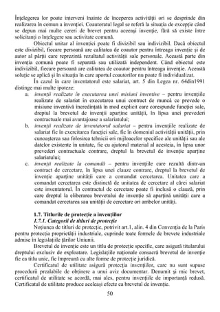 50
ÎnŃelegerea lor poate interveni înainte de începerea activităŃii ori se desprinde din
realizarea în comun a invenŃiei. Coautoratul legal se referă la situaŃia de excepŃie când
se depun mai multe cereri de brevet pentru aceeaşi invenŃie, fără să existe între
solicitanŃi o înŃelegere sau activitate comună.
Obiectul unitar al invenŃiei poate fi divizibil sau indivizibil. Dacă obiectul
este divizibil, fiecare persoană are calitatea de coautor pentru întreaga invenŃie şi de
autor al părŃii care reprezintă rezultatul activităŃii sale personale. Această parte din
invenŃia comună poate fi separată sau utilizată independent. Când obiectul este
indivizibil, fiecare persoană are calitatea de coautor pentru întreaga invenŃie. Această
soluŃie se aplică şi în situaŃia în care aportul coautorilor nu poate fi individualizat.
În cazul în care inventatorul este salariat, art. 5 din Legea nr. 64din1991
distinge mai multe ipoteze:
a. invenŃii realizate în executarea unei misiuni inventive – pentru invenŃiile
realizate de salariat în executarea unui contract de muncă ce prevede o
misiune inventivă încredinŃată în mod explicit care corespunde funcŃiei sale,
dreptul la brevetul de invenŃii aparŃine unităŃii, în lipsa unei prevederi
contractuale mai avantajoase a salariatului;
b. invenŃii realizate de inventatorul salariat – pentru invenŃiile realizate de
salariat fie în exercitarea funcŃiei sale, fie în domeniul activităŃii unităŃii, prin
cunoaşterea sau folosirea tehnicii ori mijloacelor specifice ale unităŃii sau ale
datelor existente în unitate, fie cu ajutorul material al acesteia, în lipsa unor
prevederi contractuale contrare, dreptul la brevetul de invenŃie aparŃine
salariatului;
c. invenŃii realizate la comandă – pentru invenŃiile care rezultă dintr-un
contract de cercetare, în lipsa unei clauze contrare, dreptul la brevetul de
invenŃie aparŃine unităŃii care a comandat cercetarea. Unitatea care a
comandat cercetarea este distinctă de unitatea de cercetare al cărei salariat
este inventatorul. În contractul de cercetare poate fi inclusă o clauză, prin
care dreptul la eliberarea brevetului de invenŃie să aparŃină unităŃii care a
comandat cercetarea sau unităŃii de cercetare ori ambelor unităŃi.
1.7. Titlurile de protecŃie a invenŃiilor
1.7.1. Categorii de titluri de protecŃie
NoŃiunea de titluri de protecŃie, potrivit art.1, alin. 4 din ConvenŃia de la Paris
pentru protecŃia proprietăŃii industriale, cuprinde toate formele de brevete industriale
admise în legislaŃiile Ńărilor Uniunii.
Brevetul de invenŃie este un titlu de protecŃie specific, care asigură titularului
dreptului exclusiv de exploatare. LegislaŃiile naŃionale consacră brevetul de invenŃie
fie ca titlu unic, fie împreună cu alte forme de protecŃie juridică.
Certificatul de utilitate asigură protecŃia invenŃiilor, care nu sunt supuse
procedurii prealabile de obŃinere a unui aviz documentar. Denumit şi mic brevet,
certificatul de utilitate se acordă, mai ales, pentru invenŃiile de importanŃă redusă.
Certificatul de utilitate produce aceleaşi efecte ca brevetul de invenŃie.
 