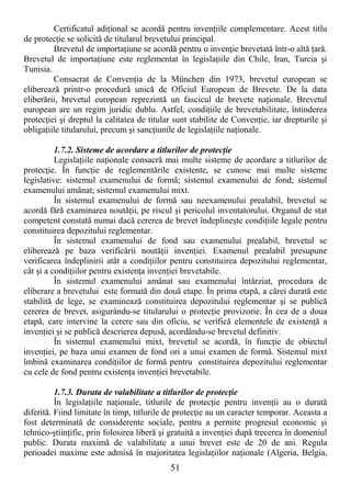 51
Certificatul adiŃional se acordă pentru invenŃiile complementare. Acest titlu
de protecŃie se solicită de titularul brevetului principal.
Brevetul de importaŃiune se acordă pentru o invenŃie brevetată într-o altă Ńară.
Brevetul de importaŃiune este reglementat în legislaŃiile din Chile, Iran, Turcia şi
Tunisia.
Consacrat de ConvenŃia de la München din 1973, brevetul european se
eliberează printr-o procedură unică de Oficiul European de Brevete. De la data
eliberării, brevetul european reprezintă un fascicul de brevete naŃionale. Brevetul
european are un regim juridic dublu. Astfel, condiŃiile de brevetabilitate, întinderea
protecŃiei şi dreptul la calitatea de titular sunt stabilite de ConvenŃie, iar drepturile şi
obligaŃiile titularului, precum şi sancŃiunile de legislaŃiile naŃionale.
1.7.2. Sisteme de acordare a titlurilor de protecŃie
LegislaŃiile naŃionale consacră mai multe sisteme de acordare a titlurilor de
protecŃie. În funcŃie de reglementările existente, se cunosc mai multe sisteme
legislative: sistemul examenului de formă; sistemul examenului de fond; sistemul
examenului amânat; sistemul examenului mixt.
În sistemul examenului de formă sau neexamenului prealabil, brevetul se
acordă fără examinarea noutăŃii, pe riscul şi pericolul inventatorului. Organul de stat
competent constată numai dacă cererea de brevet îndeplineşte condiŃiile legale pentru
constituirea depozitului reglementar.
În sistemul examenului de fond sau examenului prealabil, brevetul se
eliberează pe baza verificării noutăŃii invenŃiei. Examenul prealabil presupune
verificarea îndeplinirii atât a condiŃiilor pentru constituirea depozitului reglementar,
cât şi a condiŃiilor pentru existenŃa invenŃiei brevetabile.
În sistemul examenului amânat sau examenului întârziat, procedura de
eliberare a brevetului este formată din două etape. În prima etapă, a cărei durată este
stabilită de lege, se examinează constituirea depozitului reglementar şi se publică
cererea de brevet, asigurându-se titularului o protecŃie provizorie. În cea de a doua
etapă, care intervine la cerere sau din oficiu, se verifică elementele de existenŃă a
invenŃiei şi se publică descrierea depusă, acordându-se brevetul definitiv.
În sistemul examenului mixt, brevetul se acordă, în funcŃie de obiectul
invenŃiei, pe baza unui examen de fond ori a unui examen de formă. Sistemul mixt
îmbină examinarea condiŃiilor de formă pentru constituirea depozitului reglementar
cu cele de fond pentru existenŃa invenŃiei brevetabile.
1.7.3. Durata de valabilitate a titlurilor de protecŃie
În legislaŃiile naŃionale, titlurile de protecŃie pentru invenŃii au o durată
diferită. Fiind limitate în timp, titlurile de protecŃie au un caracter temporar. Aceasta a
fost determinată de considerente sociale, pentru a permite progresul economic şi
tehnico-ştiinŃific, prin folosirea liberă şi gratuită a invenŃiei după trecerea în domeniul
public. Durata maximă de valabilitate a unui brevet este de 20 de ani. Regula
perioadei maxime este admisă în majoritatea legislaŃiilor naŃionale (Algeria, Belgia,
 