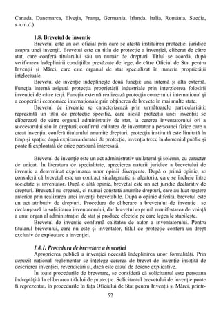 52
Canada, Danemarca, ElveŃia, FranŃa, Germania, Irlanda, Italia, România, Suedia,
s.a.m.d.).
1.8. Brevetul de invenŃie
Brevetul este un act oficial prin care se atestă instituirea protecŃiei juridice
asupra unei invenŃii. Brevetul este un titlu de protecŃie a invenŃiei, eliberat de către
stat, care conferă titularului său un număr de drepturi. Titlul se acordă, după
verificarea îndeplinirii condiŃiilor prevăzute de lege, de către Oficiul de Stat pentru
InvenŃii şi Mărci, care este organul de stat specializat în materia proprietăŃii
intelectuale.
Brevetul de invenŃie îndeplineşte două funcŃii: una internă şi alta externă.
FuncŃia internă asigură protecŃia proprietăŃii industriale prin interzicerea folosirii
invenŃiei de către terŃi. FuncŃia externă realizează protecŃia comerŃului internaŃional şi
a cooperării economice internaŃionale prin obŃinerea de brevete în mai multe state.
Brevetul de invenŃie se caracterizează prin următoarele particularităŃi:
reprezintă un titlu de protecŃie specific, care atestă protecŃia unei invenŃii; se
eliberează de către organul administrativ de stat, la cererea inventatorului ori a
succesorului său în drepturi; confirmă calitatea de inventator a persoanei fizice care a
creat invenŃia; conferă titularului anumite drepturi; protecŃia instituită este limitată în
timp şi spaŃiu; după expirarea duratei de protecŃie, invenŃia trece în domeniul public şi
poate fi exploatată de orice persoană interesată.
Brevetul de invenŃie este un act administrativ unilateral şi solemn, cu caracter
de unicat. În literatura de specialitate, aprecierea naturii juridice a brevetului de
invenŃie a determinat exprimarea unor opinii divergente. După o primă opinie, se
consideră că brevetul este un contract sinalagmatic şi aleatoriu, care se încheie între
societate şi inventator. După o altă opinie, brevetul este un act juridic declarativ de
drepturi. Brevetul nu creează, ci numai constată anumite drepturi, care au luat naştere
anterior prin realizarea unei invenŃii brevetabile. După o opinie diferită, brevetul este
un act atributiv de drepturi. Procedura de eliberare a brevetului de invenŃie se
declanşează la solicitarea inventatorului, dar brevetul exprimă manifestarea de voinŃă
a unui organ al administraŃiei de stat şi produce efectele pe care legea le stabileşte.
Brevetul de invenŃie confirmă calitatea de autor a inventatorului. Pentru
titularul brevetului, care nu este şi inventator, titlul de protecŃie conferă un drept
exclusiv de exploatare a invenŃiei.
1.8.1. Procedura de brevetare a invenŃiei
Aproprierea publică a invenŃiei necesită îndeplinirea unor formalităŃi. Prin
depozit naŃional reglementar se înŃelege cererea de brevet de invenŃie însoŃită de
descrierea invenŃiei, revendicări şi, dacă este cazul de desene explicative.
În toate procedurile de brevetare, se consideră că solicitantul este persoana
îndreptăŃită la eliberarea titlului de protecŃie. Solicitantul brevetului de invenŃie poate
fi reprezentat, în procedurile în faŃa Oficiului de Stat pentru InvenŃii şi Mărci, printr-
 