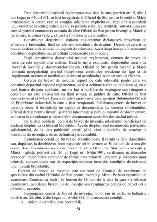 54
Data depozitului naŃional reglementar este data la care, potrivit art.15, alin.1
din Legea nr.64din1991, au fost înregistrate la Oficiul de Stat pentru InvenŃii şi Mărci
următoarele: o cerere care să conŃină solicitarea explicită sau implicită a acordării
unui brevet de invenŃie; indicaŃii care să permită stabilirea identităŃii solicitantului sau
care să permită contactarea acestuia de către Oficiul de Stat pentru InvenŃii şi Mărci; o
parte care, la prima vedere, să pară a fi o descriere a invenŃiei.
Constituirea depozitului naŃional reglementar declanşează procedura de
eliberare a brevetului, fiind un element constitutiv de drepturi. Depozitul cererii de
brevet conferă solicitantului un depozit de prioritate. Acest drept începe din momentul
constituirii depozitului sau priorităŃii recunoscute sau invocate.
După constituirea depozitului naŃional reglementar, cererea de brevet de
invenŃie este supusă unei analize. Dacă în urma examinării depozitului cererii de
brevet de invenŃie şi documentelor anexate, Oficiul de Stat pentru InvenŃii şi Mărci
constată neregularităŃi privind îndeplinirea condiŃiilor prevăzute de lege şi de
regulament, acestea se notifică solicitantului acordându-i-se un termen de răspuns.
Cererea de brevet de invenŃie depusă pe cale naŃională, pentru care s-a
constituit depozitul naŃional reglementar, au fost achitate taxele de publicare şi, cu o
lună înainte de data publicării, nu s-a luat o hotărâre de respingere sau retragere a
cererii ori nu este considerată ca fiind retrasă, se publică de către Oficiul de Stat
pentru InvenŃii şi Mărci. Data publicării cererii este data apariŃiei Buletinului Oficial
de Proprietate Industrială în care a fost menŃionată. Publicarea cererii de brevet de
invenŃie poate fi însoŃită de un raport de documentare. La cererea solicitantului,
Oficiul de Stat pentru InvenŃii şi Mărci întocmeşte şi publică raportul de documentare,
cu luarea în considerare a materialelor documentare accesibile din stadiul tehnicii.
De la data publicării cererii de brevet de invenŃie, solicitantul beneficiază de
aceleaşi drepturi ca şi titularul brevetului. Aceste drepturi sunt recunoscute provizoriu
solicitantului, de la data publicării cererii până când o hotărâre de acordare a
brevetului de invenŃie a rămas definitivă şi irevocabilă.
Examinarea cererii de brevet de invenŃie poate fi cerută la data depozitului
sau, după caz, la deschiderea fazei naŃionale ori în termen de 30 de luni de la una din
aceste date. Examinarea cererii de brevet de către Oficiul de Stat pentru InvenŃii şi
Mărci implică, potrivit art. 26 al Legii nr. 64din1991, verificarea următoarelor
prevederi: îndeplinirea cerinŃelor de formă; data priorităŃii, precum şi invocarea unor
priorităŃi convenŃionale sau de expoziŃie; unitatea invenŃiei; condiŃiile de existenŃa
unei invenŃii brevetabile.
Cererea de brevet de invenŃie este analizată de Comisia de examinare de
specialitate din cadrul Oficiului de Stat pentru InvenŃii şi Mărci. Pe baza raportului de
examinare, Comisia va hotărî, în termen de 18 luni de la data la care s-a solicitat
examinarea, acordarea brevetului de invenŃie sau respingerea cererii de brevet ori a
obiectului acesteia.
Respingerea cererii de brevet de invenŃie, în tot sau în parte, se hotărăşte
potrivit art. 28, alin. 2 din Legea nr. 64din1991, în următoarele condiŃii:
a. obiectul cererii nu este brevetabil;
 