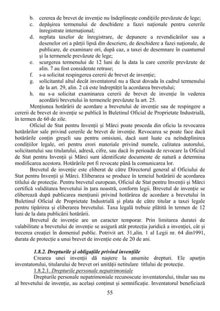 55
b. cererea de brevet de invenŃie nu îndeplineşte condiŃiile prevăzute de lege;
c. depăşirea termenului de deschidere a fazei naŃionale pentru cererile
înregistrate internaŃional;
d. neplata taxelor de înregistrare, de depunere a revendicărilor sau a
desenelor ori a părŃii lipsă din descriere, de deschidere a fazei naŃionale, de
publicare, de examinare ori, după caz, a taxei de desemnare în cuantumul
şi la termenele prevăzute de lege;
e. scurgerea termenului de 12 luni de la data la care cererile prevăzute de
alin. 7 au fost considerate retrase;
f. s-a solicitat respingerea cererii de brevet de invenŃie;
g. solicitantul altul decât inventatorul nu a făcut dovada în cadrul termenului
de la art. 29, alin. 2 că este îndreptăŃit la acordarea brevetului;
h. nu s-a solicitat examinarea cererii de brevet de invenŃie în vederea
acordării brevetului în termenele prevăzute la art. 25.
MenŃiunea hotărârii de acordare a brevetului de invenŃie sau de respingere a
cererii de brevet de invenŃie se publică în Buletinul Oficial de Proprietate Industrială,
în termen de 60 de zile.
Oficiul de Stat pentru InvenŃii şi Mărci poate proceda din oficiu la revocarea
hotărârilor sale privind cererile de brevet de invenŃie. Revocarea se poate face dacă
hotărârile conŃin greşeli sau pentru omisiuni, dacă sunt luate cu neîndeplinirea
condiŃiilor legale, ori pentru erori materiale privind numele, calitatea autorului,
solicitantului sau titularului, adresă, cifre, sau dacă în perioada de revocare la Oficiul
de Stat pentru InvenŃii şi Mărci sunt identificate documente de natură a determina
modificarea acestora. Hotărârile pot fi revocate până la comunicarea lor.
Brevetul de invenŃie este eliberat de către Directorul general al Oficiului de
Stat pentru InvenŃii şi Mărci. Eliberarea se produce în temeiul hotărârii de acordarea
titlului de protecŃie. Pentru brevetul european, Oficiul de Stat pentru InvenŃii şi Mărci
certifică validitatea brevetului în Ńara noastră, conform legii. Brevetul de invenŃie se
eliberează după publicarea menŃiunii privind hotărârea de acordare a brevetului în
Buletinul Oficial de Proprietate Industrială şi plata de către titular a taxei legale
pentru tipărirea şi eliberarea brevetului. Taxa legală trebuie plătită în termen de 12
luni de la data publicării hotărârii.
Brevetul de invenŃie are un caracter temporar. Prin limitarea duratei de
valabilitate a brevetului de invenŃie se asigură atât protecŃia juridică a invenŃiei, cât şi
trecerea creaŃiei în domeniul public. Potrivit art. 31,alin. 1 al Legii nr. 64 din1991,
durata de protecŃie a unui brevet de invenŃie este de 20 de ani.
1.8.2. Drepturile şi obligaŃiile privind invenŃiile
Crearea unei invenŃii dă naştere la anumite drepturi. Ele aparŃin
inventatorului, titularului de brevet ori unităŃii netitulare titlului de protecŃie.
1.8.2.1. Drepturile personale nepatrimoniale
Drepturile personale nepatrimoniale recunoscute inventatorului, titular sau nu
al brevetului de invenŃie, au acelaşi conŃinut şi semnificaŃie. Inventatorul beneficiază
 