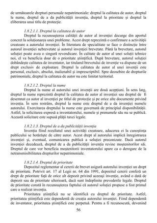 56
de următoarele drepturi personale nepatrimoniale: dreptul la calitatea de autor, dreptul
la nume, dreptul de a da publicităŃii invenŃia, dreptul la prioritate şi dreptul la
eliberarea unui titlu de protecŃie.
1.8.2.1.1. Dreptul la calitatea de autor
Dreptul la recunoaşterea calităŃii de autor al invenŃiei decurge din aportul
concret la soluŃionarea unei probleme. Acest drept reprezintă o confirmare a activităŃii
creatoare a autorului invenŃiei. În literatura de specialitate se face o distincŃie între
autorul invenŃiei nebrevetate şi autorul invenŃiei brevetate. Până la brevetare, autorul
soluŃiei poate avea o singură revendicare. În calitate de autor al unei soluŃii tehnice
noi, el va beneficia doar de o prioritate ştiinŃifică. După brevetare, autorul soluŃiei
dobândeşte calitatea de inventator, iar titularul brevetului de invenŃie va dispune de un
drept exclusiv de exploatare. Dreptul la calitatea de autor al unei invenŃii este
personal, exclusiv, absolut, inalienabil şi imprescriptibil. Spre deosebire de drepturile
patrimoniale, dreptul la calitatea de autor nu este limitat teritorial.
1.8.2.1.2. Dreptul la nume
Dreptul la nume al autorului unei invenŃii are două acepŃiuni. În sens larg,
dreptul la nume reprezintă dreptul la calitatea de autor al invenŃiei sau dreptul de fi
desemnat ca autor al invenŃiei pe titlul de protecŃie şi pe orice alte documente privind
invenŃia. În sens restrâns, dreptul la nume este dreptul de a da invenŃiei numele
autorului. Exercitarea dreptului la nume este guvernată de principiul disponibilităŃii.
Astfel, la solicitarea expresă a inventatorului, numele şi prenumele său nu se publică.
Această solicitare este supusă plăŃii taxei legale.
1.8.2.1.3. Dreptul de a da publicităŃii invenŃia
InvenŃia fiind rezultatul unei activităŃi creatoare, aducerea ei la cunoştinŃa
publicului se hotărăşte de către autor. Acest drept al autorului implică înregistrarea
invenŃiei şi, eventual, comunicarea publică a soluŃiei preconizate. Dacă autorul
invenŃiei decedează, dreptul de a da publicităŃii invenŃia revine moştenitorilor săi.
Dreptul de care vor beneficia moştenitorii inventatorului apare ca o derogare de la
netransmisibilitatea drepturilor nepatrimoniale.
1.8.2.1.4. Dreptul de prioritate
Depozitul reglementar al cererii de brevet asigură autorului invenŃiei un drept
de prioritate. Potrivit art. 17 al Legii nr. 64 din 1991, depozitul cererii conferă un
drept de prioritate faŃă de orice alt depozit privind aceeaşi invenŃie, având o dată de
depozit sau de prioritate ulterioară, dacă sunt îndeplinite prevederile legale. Dreptul
de prioritate constă în recunoaşterea faptului că autorul soluŃiei propuse a fost primul
care a realizat invenŃia.
Prioritatea ştiinŃifică nu se identifică cu dreptul de prioritate. Astfel,
prioritatea ştiinŃifică este dependentă de creaŃia autorului invenŃiei. Fiind dependentă
de inventator, prioritatea ştiinŃifică este perpetuă. Pentru a fi recunoscută, devenind
 