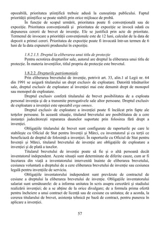 57
opozabilă, prioritatea ştiinŃifică trebuie adusă la cunoştinŃa publicului. Faptul
priorităŃii ştiinŃifice se poate stabili prin orice mijloace de probă.
În funcŃie de scopul urmărit, prioritatea poate fi convenŃională sau de
expoziŃie. Prioritatea convenŃională şi prioritatea de expoziŃie se invocă odată cu
depunerea cererii de brevet de invenŃie. Ele se justifică prin acte de prioritate.
Termenul de invocare a priorităŃii convenŃionale este de 12 luni, calculat de la data de
depozit a primei cereri. Prioritatea de expoziŃie poate fi invocată într-un termen de 6
luni de la data expunerii produsului în expoziŃie.
1.8.2.1.5. Dreptul la eliberarea unui titlu de protecŃie
Pentru ocrotirea drepturilor sale, autorul are dreptul la eliberarea unui titlu de
protecŃie. În materia invenŃiilor, titlul propriu de protecŃie este brevetul.
1.8.2.2. Drepturile patriomoniale
Prin eliberarea brevetului de invenŃie, potrivit art. 33, alin.1 al Legii nr. 64
din 1991 se asigură titularului un drept exclusiv de exploatare. Datorită trăsăturilor
sale, dreptul exclusiv de exploatare al invenŃiei mai este denumit drept de monopol
sau monopol de exploatare.
Dreptul exclusiv conferă titularului de brevet posibilitatea de a exploata
personal invenŃia şi de a transmite prerogativele sale altor persoane. Dreptul exclusiv
de exploatare a invenŃiei este opozabil erga omnes.
Dreptul exclusiv de exploatare a invenŃiei poate fi încălcat prin fapte ale
terŃelor persoane. În această situaŃie, titularul brevetului are posibilitatea de a cere
instanŃei judecătoreşti repararea daunelor suportate prin folosirea fără drept a
invenŃiei.
ObligaŃiile titularului de brevet sunt configurate de raporturile pe care le
stabileşte cu Oficiul de Stat pentru InvenŃii şi Mărci, cu inventatorul şi cu terŃii ce
beneficiază de dreptul de folosinŃă a invenŃiei. În raporturile cu Oficiul de Stat pentru
InvenŃii şi Mărci, titularul brevetului de invenŃie are obligaŃiile de exploatare a
invenŃiei şi de plată a taxelor.
Titularul brevetului de invenŃie poate să fie şi o altă persoană decât
inventatorul independent. Aceste situaŃii sunt determinate de diferite cauze, cum ar fi
încetarea din viaŃă a inventatorului intervenită înainte de eliberarea brevetului,
cesiunea voluntară a dreptului de a cere eliberarea brevetului de invenŃie sau cesiunea
legală pentru invenŃiile de serviciu.
ObligaŃiile inventatorului independent sunt prevăzute de contractul de
cesiune a dreptului la eliberarea brevetului de invenŃie. ObligaŃiile inventatorului
salariat sunt următoarele: de a informa unitatea în scris asupra cercetării şi stadiului
realizării invenŃiei; de a se abŃine de la orice divulgare; de a formula prima ofertă
pentru încheiere a unui contract de licenŃă sau de cesiune cu unitatea; de a acorda, la
cererea titularului de brevet, asistenŃa tehnică pe bază de contract, pentru punerea în
aplicare a invenŃiei.
 