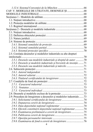 4
1.12.4. Sistemul ConvenŃiei de la München .......................................66
CAP. V. MODELELE DE UTILITATE, DESENELE ŞI.........................68
MODELELE INDUSTRIALE...................................................................68
SecŃiunea 1 - Modelele de utilitate.............................................................68
1.1. NoŃiuni introductive.........................................................................68
1.2. ProtecŃia modelelor de utilitate........................................................68
1.3. Regimul internaŃional......................................................................68
SecŃiunea 2 - Desenele şi modelele industriale ..........................................68
2.1. NoŃiuni introductive.........................................................................68
2.2. Definirea obiectului protecŃiei.........................................................69
2.3. Natura juridică.................................................................................69
2.4. Sisteme de protecŃie.........................................................................69
2.4.1. Sistemul cumulului de protecŃie................................................69
2.4.2. Sistemul cumulului parŃial........................................................70
2.4.3. Sistemul protecŃiei specifice .....................................................70
2.5. CorelaŃia desenelor şi modelelor industriale cu alte drepturi
intelectuale..............................................................................................70
2.5.1. Desenele sau modelele industriale şi dreptul de autor ............70
2.5.2. Desenele şi modelele industriale şi brevetele de invenŃie ........71
2.5.3. Desenele sau modelele industriale şi mărcile ..........................71
2.6. Subiectele protecŃiei ........................................................................71
2.6.1. Autorul independent .................................................................71
2.6.2. Autorul salariat ........................................................................72
2.6.3. Titularul certificatului de înregistrare .....................................72
2.7. CondiŃiile de fond ale protecŃiei ......................................................72
2.7.1. Caracterul industrial...............................................................73
2.7.2. Noutatea ..................................................................................73
2.7.3. Caracterul individual ..............................................................73
2.8. Desenele şi modelele excluse de la protecŃie ..................................73
2.9. Procedura de înregistrare a desenelor şi modelelor industriale.......73
2.9.1. Solicitantul certificatului de înregistrare.................................74
2.9.2. Depunerea cererii de înregistrare............................................74
2.9.3. Data depozitului naŃional reglementar ....................................74
2.9.4. Efectele constituirii depozitului naŃional reglementar.............74
2.9.5. Examinarea preliminară a cererii de înregistrare...................75
2.9.6. Publicarea cererii de înregistrare............................................75
2.9.7. OpoziŃia persoanelor interesate ...............................................75
2.9.8. Examinarea de fond a cererii de înregistrare..........................76
 