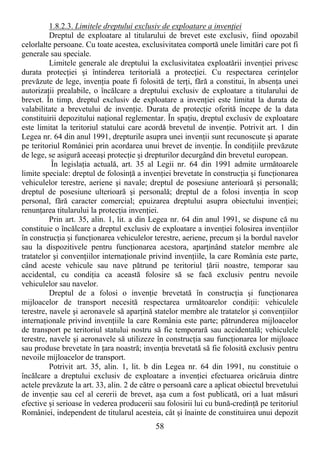 58
1.8.2.3. Limitele dreptului exclusiv de exploatare a invenŃiei
Dreptul de exploatare al titularului de brevet este exclusiv, fiind opozabil
celorlalte persoane. Cu toate acestea, exclusivitatea comportă unele limitări care pot fi
generale sau speciale.
Limitele generale ale dreptului la exclusivitatea exploatării invenŃiei privesc
durata protecŃiei şi întinderea teritorială a protecŃiei. Cu respectarea cerinŃelor
prevăzute de lege, invenŃia poate fi folosită de terŃi, fără a constitui, în absenŃa unei
autorizaŃii prealabile, o încălcare a dreptului exclusiv de exploatare a titularului de
brevet. În timp, dreptul exclusiv de exploatare a invenŃiei este limitat la durata de
valabilitate a brevetului de invenŃie. Durata de protecŃie oferită începe de la data
constituirii depozitului naŃional reglementar. În spaŃiu, dreptul exclusiv de exploatare
este limitat la teritoriul statului care acordă brevetul de invenŃie. Potrivit art. 1 din
Legea nr. 64 din anul 1991, drepturile asupra unei invenŃii sunt recunoscute şi aparate
pe teritoriul României prin acordarea unui brevet de invenŃie. În condiŃiile prevăzute
de lege, se asigură aceeaşi protecŃie şi drepturilor decurgând din brevetul european.
În legislaŃia actuală, art. 35 al Legii nr. 64 din 1991 admite următoarele
limite speciale: dreptul de folosinŃă a invenŃiei brevetate în construcŃia şi funcŃionarea
vehiculelor terestre, aeriene şi navale; dreptul de posesiune anterioară şi personală;
dreptul de posesiune ulterioară şi personală; dreptul de a folosi invenŃia în scop
personal, fără caracter comercial; epuizarea dreptului asupra obiectului invenŃiei;
renunŃarea titularului la protecŃia invenŃiei.
Prin art. 35, alin. 1, lit. a din Legea nr. 64 din anul 1991, se dispune că nu
constituie o încălcare a dreptul exclusiv de exploatare a invenŃiei folosirea invenŃiilor
în construcŃia şi funcŃionarea vehiculelor terestre, aeriene, precum şi la bordul navelor
sau la dispozitivele pentru funcŃionarea acestora, aparŃinând statelor membre ale
tratatelor şi convenŃiilor internaŃionale privind invenŃiile, la care România este parte,
când aceste vehicule sau nave pătrund pe teritoriul Ńării noastre, temporar sau
accidental, cu condiŃia ca această folosire să se facă exclusiv pentru nevoile
vehiculelor sau navelor.
Dreptul de a folosi o invenŃie brevetată în construcŃia şi funcŃionarea
mijloacelor de transport necesită respectarea următoarelor condiŃii: vehiculele
terestre, navele şi aeronavele să aparŃină statelor membre ale tratatelor şi convenŃiilor
internaŃionale privind invenŃiile la care România este parte; pătrunderea mijloacelor
de transport pe teritoriul statului nostru să fie temporară sau accidentală; vehiculele
terestre, navele şi aeronavele să utilizeze în construcŃia sau funcŃionarea lor mijloace
sau produse brevetate în Ńara noastră; invenŃia brevetată să fie folosită exclusiv pentru
nevoile mijloacelor de transport.
Potrivit art. 35, alin. 1, lit. b din Legea nr. 64 din 1991, nu constituie o
încălcare a dreptului exclusiv de exploatare a invenŃiei efectuarea oricăruia dintre
actele prevăzute la art. 33, alin. 2 de către o persoană care a aplicat obiectul brevetului
de invenŃie sau cel al cererii de brevet, aşa cum a fost publicată, ori a luat măsuri
efective şi serioase în vederea producerii sau folosirii lui cu bună-credinŃă pe teritoriul
României, independent de titularul acesteia, cât şi înainte de constituirea unui depozit
 