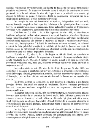59
naŃional reglementar privind invenŃia sau înainte de data de la care curge termenul de
prioritate recunoscută. În acest caz, invenŃia poate fi folosită în continuare de acea
persoană, în volumul existent la data de depozit sau a priorităŃii recunoscute, şi
dreptul la folosire nu poate fi transmis decât cu patrimoniul persoanei ori cu o
fracŃiune din patrimoniul afectat exploatării invenŃiei.
În situaŃia în care doi inventatori au realizat, independent unul de altul,
aceeaşi invenŃie, dreptul exclusiv aparŃine celui care a înregistrat primul o cerere de
brevet. Cu caracter derogator, se recunoaşte totuşi celuilalt inventator un drept asupra
invenŃiei. Acest drept poartă denumirea de posesiune anterioară şi personală.
Conform art. 35, alin. 1, lit. e din Legea nr. 64 din 1991, nu constituie o
încălcare a dreptului exclusiv de exploatare a invenŃiei folosirea cu bună-credinŃă sau
luarea măsurilor, efective şi serioase, de folosire a invenŃiei de către terŃi în intervalul
de timp dintre decăderea din drepturi a titularului de brevet şi revalidarea brevetului.
În acest caz, invenŃia poate fi folosită în continuare de acea persoană, în volumul
existent la data publicării menŃiunii revalidării, şi dreptul la folosire nu poate fi
transmis decât cu patrimoniul persoanei care utilizează invenŃia ori cu o fracŃiune din
patrimoniul care este afectat exploatării invenŃiei.
Potrivit art. 35, alin. 1, lit. c din Legea nr. 64 din 1991, nu constituie o
încălcare a dreptului exclusiv de exploatare a invenŃiei efectuarea oricăruia dintre
actele prevăzute la art. 33, alin. 2 exclusiv în cadru privat şi în scop necomercial,
precum şi producerea sau, după caz, folosirea invenŃiei exclusiv în cadru privat şi în
scop necomercial.
În conformitate cu art. 35, alin. 1, lit. d din Legea nr. 64 din 1991, nu
constituie o încălcare a dreptului exclusiv de exploatare a invenŃiei comercializarea
sau oferirea spre vânzare, pe teritoriul României, a acelor exemplare de produs, obiect
al invenŃiei, care au fost vândute anterior de titularul de brevet sau cu acordul său
expres.
În dreptul german se consideră că, prin punerea în circulaŃie a produsului
protejat, dreptul titularului de brevet se epuizează. Întrucât vânzarea produsului
brevetat presupune cesiunea dreptului exclusiv de exploatare, titularul pierde
prerogativele sale.
În dreptul francez se susŃine, într-o abordare diferită, că vânzarea unui produs
brevetat este însoŃită de un contract de licenŃă tacită. Prin dublarea contractului de
vânzare, clauzele limitative privind utilizarea obiectului îşi păstrează eficacitatea,
fiind reglementate de dreptul brevetelor. Având dreptul de a interzice utilizarea şi
comercializarea produsului protejat, dobânditorul poate fi acŃionat în contrafacere de
către titularul de brevet.
În legislaŃia noastră, admiterea acestei excepŃii permite revânzarea unui
produs brevetat, pus în circulaŃie sau vândut anterior de către titularul de brevet ori cu
acordul său expres. Aşadar, actele ulterioare de comercializare sau oferire spre
vânzare pe teritoriul Ńării noastre nu constituie infracŃiune.
 