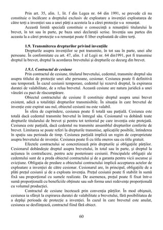 60
Prin art. 35, alin. 1, lit. f din Legea nr. 64 din 1991, se prevede că nu
constituie o încălcare a dreptului exclusiv de exploatare a invenŃiei exploatarea de
către terŃi a invenŃiei sau a unei părŃi a acesteia la a cărei protecŃie s-a renunŃat.
Această limită specială constituie o consecinŃă a renunŃării titularului la
brevet, în tot sau în parte, pe baza unei declaraŃii scrise. InvenŃia sau partea din
aceasta la a cărei protecŃie s-a renunŃat poate fi liber exploatată de către terŃi.
1.9. Transmiterea drepturilor privind invenŃiile
Drepturile asupra invenŃiilor se pot transmite, în tot sau în parte, unei alte
persoane. În conformitate cu art. 47, alin. 1 al Legii nr. 64 din1991, pot fi transmise
dreptul la brevet, dreptul la acordarea brevetului şi drepturile ce decurg din brevet.
1.9.1. Contractul de cesiune
Prin contractul de cesiune, titularul brevetului, cedentul, transmite dreptul său
asupra titlului de protecŃie unei alte persoane, cesionar. Cesiunea poate fi definitivă
sau temporară. În cazul cesiunii temporare, cedentul îşi rezervă dreptul, la expirarea
duratei de valabilitate, de a relua brevetul. Această cesiune are natura juridică a unei
vânzări cu pact de răscumpărare.
Obiectul contractului de cesiune îl constituie dreptul asupra unui brevet
existent, adică a totalităŃii drepturilor transmisibile. În situaŃia în care brevetul de
invenŃie este expirat sau nul, obiectul cesiunii nu este valabil.
În sfera de cuprindere, cesiunea poate fi totală sau parŃială. Cesiunea este
totală dacă cedentul transmite brevetul în întregul său. Cesionarul va dobândi toate
drepturile titularului de brevet şi pentru tot teritoriul pe care invenŃia este protejată.
Cesiunea este parŃială, dacă cedentul nu transmite ansamblul drepturilor conferite de
brevet. Limitarea se poate referi la drepturile transmise, aplicaŃiile posibile, întinderea
în spaŃiu sau perioada de timp. Cesiunea parŃială implică un regim de coproprietate
asupra brevetului de invenŃie. Cesiunea poate fi cu titlu oneros sau cu titlu gratuit.
Efectele contractului se concretizează prin drepturile şi obligaŃiile părŃilor.
Cesionarul dobândeşte dreptul asupra brevetului, în total sau în parte, şi dreptul la
acŃiunea în contrafacere, pentru acte posterioare cesiunii. Principalele obligaŃii ale
cedentului sunt de a preda obiectul contractului şi de a garanta pentru vicii ascunse şi
evicŃiune. ObligaŃia de predare a obiectului contractului implică acceptarea actelor de
exploatare a invenŃiei de către cesionar. Cesionarul are, în principal, obligaŃiile de a
plăti preŃul cesiunii şi de a exploata invenŃia. PreŃul cesiunii poate fi stabilit în sumă
fixă sau proporŃional cu sumele realizate. De asemenea, preŃul poate fi fixat într-o
sumă proporŃională cu beneficiile obŃinute sau sub forma unei redevenŃe proporŃională
cu volumul producŃiei.
Contractul de cesiune încetează prin convenŃia părŃilor. În mod obişnuit,
cesiunea ia sfârşit la expirarea duratei de valabilitate a brevetului, fără posibilitatea de
a depăşi perioada de protecŃie a invenŃiei. În cazul în care brevetul este anulat,
cesiunea se desfiinŃează, contractul fiind fără obiect.
 