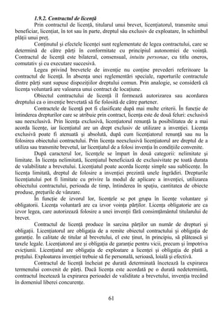 61
1.9.2. Contractul de licenŃă
Prin contractul de licenŃă, titularul unui brevet, licenŃiatorul, transmite unui
beneficiar, licenŃiat, în tot sau în parte, dreptul său exclusiv de exploatare, în schimbul
plăŃii unui preŃ.
ConŃinutul şi efectele licenŃei sunt reglementate de legea contractului, care se
determină de către părŃi în conformitate cu principiul autonomiei de voinŃă.
Contractul de licenŃă este bilateral, consensual, intuitu personae, cu titlu oneros,
comutativ şi cu executare succesivă.
Legea privind brevetele de invenŃie nu conŃine prevederi referitoare la
contractul de licenŃă. În absenŃa unei reglementări speciale, raporturile contractule
dintre părŃi sunt supuse dispoziŃiilor dreptului comun. Prin analogie, se consideră că
licenŃa voluntară are valoarea unui contract de locaŃiune.
Obiectul contractului de licenŃă îl formează autorizarea sau acordarea
dreptului ca o invenŃie brevetată să fie folosită de către partener.
Contractele de licenŃă pot fi clasificate după mai multe criterii. În funcŃie de
întinderea drepturilor care se atribuie prin contract, licenŃa este de două feluri: exclusivă
sau neexclusivă. Prin licenŃa exclusivă, licenŃiatorul renunŃă la posibilitatea de a mai
acorda licenŃe, iar licenŃiatul are un drept exclusiv de utilizare a invenŃiei. LicenŃa
exclusivă poate fi atenuată şi absolută, după cum licenŃiatorul renunŃă sau nu la
folosirea obiectului contractului. Prin licenŃa neexclusivă licenŃiatorul are dreptul de a
utiliza sau transmite brevetul, iar licenŃiatul de a folosi invenŃia în condiŃiile convenite.
După caracterul lor, licenŃele se împart în două categorii: nelimitate şi
limitate. În licenŃa nelimitată, licenŃiatul beneficiază de exclusivitate pe toată durata
de valabilitate a brevetului. LicenŃiatul poate acorda licenŃe simple sau sublicenŃe. În
licenŃa limitată, dreptul de folosire a invenŃiei prezintă unele îngrădiri. Drepturile
licenŃiatului pot fi limitate cu privire la modul de aplicare a invenŃiei, utilizarea
obiectului contractului, perioada de timp, întinderea în spaŃiu, cantitatea de obiecte
produse, preŃurile de vânzare.
În funcŃie de izvorul lor, licenŃele se pot grupa în licenŃe voluntare şi
obligatorii. LicenŃa voluntară are ca izvor voinŃa părŃilor. LicenŃa obligatorie are ca
izvor legea, care autorizează folosire a unei invenŃii fără consimŃământul titularului de
brevet.
Contractul de licenŃă produce în sarcina părŃilor un număr de drepturi şi
obligaŃii. LicenŃiatorul are obligaŃia de a remite obiectul contractului şi obligaŃia de
garanŃie. În calitate de titular al brevetului, el este Ńinut, în principiu, să plătească şi
taxele legale. LicenŃiatorul are şi obligaŃia de garanŃie pentru vicii, precum şi împotriva
evicŃiunii. LicenŃiatul are obligaŃia de exploatare a licenŃei şi obligaŃia de plată a
preŃului. Exploatarea invenŃiei trebuie să fie personală, serioasă, loială şi efectivă.
Contractul de licenŃă încheiat pe durată determinată încetează la expirarea
termenului convenit de părŃi. Dacă licenŃa este acordată pe o durată nedetermintă,
contractul încetează la expirarea perioadei de validitate a brevetului, invenŃia trecând
în domeniul liberei concurenŃe.
 