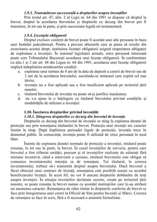 62
1.9.3. Transmiterea succesorală a drepturilor asupra invenŃiilor
Prin textul art. 47, alin. 2 al Legii nr. 64 din 1991 se dispune că dreptul la
brevet, dreptul la acordarea brevetului şi drepturile ce decurg din brevet pot fi
transmise, în tot sau în parte, şi prin succesiune legală ori testamentară.
1.9.4. LicenŃele obligatorii
Dreptul exclusiv conferit de brevet poate fi acordat unei alte persoane în baza
unei hotărâri judecătoreşti. Pentru a preveni abuzurile care ar putea să rezulte din
exercitarea acestui drept, instituirea licenŃei obligatorii asigură respectarea obligaŃiei
de exploatare a invenŃiei. În sistemul legislaŃiei actuale, orice persoană interesată
poate cere Tribunalului Bucureşti acordarea unei licenŃe obligatorii. În conformitate
cu alin.1 şi 2 ale art. 48 din Legea nr. 64 din 1991, acordarea unei licenŃe obligatorii
implică îndeplinirea următoarelor condiŃii:
a. expirarea unui termen de 4 ani de la data de depozit a cererii de brevet sau de
3 ani de la acordarea brevetului, socotindu-se termenul care expiră cel mai
târziu;
b. invenŃia nu a fost aplicată sau a fost insuficient aplicată pe teritoriul Ńării
noastre;
c. titularul brevetului de invenŃie nu poate să-şi justifice inacŃiunea;
d. nu s-a ajuns la o înŃelegere cu titularul brevetului privind condiŃiile şi
modalităŃile de utilizare a invenŃiei.
1.10. Încetarea drepturilor privind invenŃiile
1.10.1. Stingerea drepturilor ce decurg din brevetul de invenŃie
Drepturile ce decurg din brevetul de invenŃie se sting la expirarea duratei de
protecŃie sau prin renunŃarea titularului la brevet. ProtecŃia unei invenŃii are caracter
limitat în timp. După împlinirea perioadei legale de protecŃie, invenŃia trece în
domeniul public. În consecinŃă, invenŃia poate fi utilizată de orice persoană în mod
liber.
Înainte de expirarea duratei normale de protecŃie a invenŃiei, titularul poate
renunŃa, în tot sau în parte, la brevet. În cazul invenŃiilor de serviciu, pentru care
brevetul a fost eliberat unităŃii, precum şi al invenŃiilor realizate de salariaŃi fără
misiune inventivă, când a intervenit o cesiune, titularul brevetului este obligat să
comunice inventatorului intenŃia sa de renunŃare. Tot titularul, la cererea
inventatorului, trebuie să-i transmită dreptul asupra brevetului. Dacă brevetul a
făcut obiectul unui contract de licenŃă, renunŃarea este posibilă numai cu acordul
beneficiarului licenŃei. În acest fel, nu vor fi atacate drepturile dobândite de terŃi
asupra invenŃiei. În situaŃia invenŃiilor declarate secrete, create pe teritoriul Ńării
noastre, se poate renunŃa la brevet numai cu acordul instituŃiilor care le-au atribuit
un asemenea caracter. RenunŃarea de către titular la drepturile conferite de brevet se
face prin înregistrarea unei cereri la Oficiul de Stat pentru InvenŃii şi Mărci. Cererea
de renunŃare se face în scris, fără a fi necesară o anumită formalitate.
 