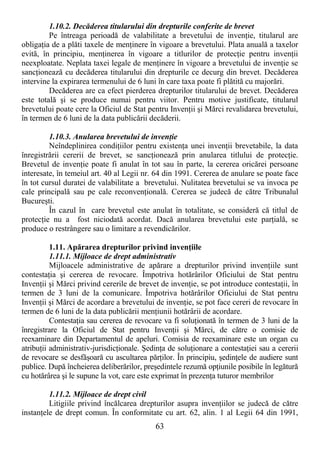 63
1.10.2. Decăderea titularului din drepturile conferite de brevet
Pe întreaga perioadă de valabilitate a brevetului de invenŃie, titularul are
obligaŃia de a plăti taxele de menŃinere în vigoare a brevetului. Plata anuală a taxelor
evită, în principiu, menŃinerea în vigoare a titlurilor de protecŃie pentru invenŃii
neexploatate. Neplata taxei legale de menŃinere în vigoare a brevetului de invenŃie se
sancŃionează cu decăderea titularului din drepturile ce decurg din brevet. Decăderea
intervine la expirarea termenului de 6 luni în care taxa poate fi plătită cu majorări.
Decăderea are ca efect pierderea drepturilor titularului de brevet. Decăderea
este totală şi se produce numai pentru viitor. Pentru motive justificate, titularul
brevetului poate cere la Oficiul de Stat pentru InvenŃii şi Mărci revalidarea brevetului,
în termen de 6 luni de la data publicării decăderii.
1.10.3. Anularea brevetului de invenŃie
Neîndeplinirea condiŃiilor pentru existenŃa unei invenŃii brevetabile, la data
înregistrării cererii de brevet, se sancŃionează prin anularea titlului de protecŃie.
Brevetul de invenŃie poate fi anulat în tot sau în parte, la cererea oricărei persoane
interesate, în temeiul art. 40 al Legii nr. 64 din 1991. Cererea de anulare se poate face
în tot cursul duratei de valabilitate a brevetului. Nulitatea brevetului se va invoca pe
cale principală sau pe cale reconvenŃională. Cererea se judecă de către Tribunalul
Bucureşti.
În cazul în care brevetul este anulat în totalitate, se consideră că titlul de
protecŃie nu a fost niciodată acordat. Dacă anularea brevetului este parŃială, se
produce o restrângere sau o limitare a revendicărilor.
1.11. Apărarea drepturilor privind invenŃiile
1.11.1. Mijloace de drept administrativ
Mijloacele administrative de apărare a drepturilor privind invenŃiile sunt
contestaŃia şi cererea de revocare. Împotriva hotărârilor Oficiului de Stat pentru
InvenŃii şi Mărci privind cererile de brevet de invenŃie, se pot introduce contestaŃii, în
termen de 3 luni de la comunicare. Împotriva hotărârilor Oficiului de Stat pentru
InvenŃii şi Mărci de acordare a brevetului de invenŃie, se pot face cereri de revocare în
termen de 6 luni de la data publicării menŃiunii hotărârii de acordare.
ContestaŃia sau cererea de revocare va fi soluŃionată în termen de 3 luni de la
înregistrare la Oficiul de Stat pentru InvenŃii şi Mărci, de către o comisie de
reexaminare din Departamentul de apeluri. Comisia de reexaminare este un organ cu
atribuŃii administrativ-jurisdicŃionale. ŞedinŃa de soluŃionare a contestaŃiei sau a cererii
de revocare se desfăşoară cu ascultarea părŃilor. În principiu, şedinŃele de audiere sunt
publice. După încheierea deliberărilor, preşedintele rezumă opŃiunile posibile în legătură
cu hotărârea şi le supune la vot, care este exprimat în prezenŃa tuturor membrilor
1.11.2. Mijloace de drept civil
Litigiile privind încălcarea drepturilor asupra invenŃiilor se judecă de către
instanŃele de drept comun. În conformitate cu art. 62, alin. 1 al Legii 64 din 1991,
 