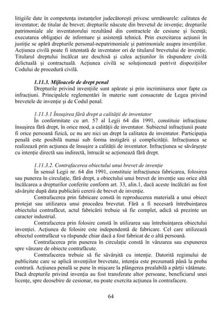 64
litigiile date în competenŃa instanŃelor judecătoreşti privesc următoarele: calitatea de
inventator; de titular de brevet; drepturile născute din brevetul de invenŃie; drepturile
patrimoniale ale inventatorului rezultând din contractele de cesiune şi licenŃă;
executarea obligaŃiei de informare şi asistenŃă tehnică. Prin exercitarea acŃiunii în
justiŃie se apără drepturile personal-nepatrimoniale şi patrimoniale asupra invenŃiilor.
AcŃiunea civilă poate fi intentată de inventator ori de titularul brevetului de invenŃie.
Titularul dreptului încălcat are deschisă şi calea acŃiunilor în răspundere civilă
delictuală şi contractuală. AcŃiunea civilă se soluŃionează potrivit dispoziŃiilor
Codului de procedură civilă.
1.11.3. Mijloacele de drept penal
Drepturile privind invenŃiile sunt apărate şi prin incriminarea unor fapte ca
infracŃiuni. Principalele reglementări în materie sunt consacrate de Legea privind
brevetele de invenŃie şi de Codul penal.
1.11.3.1 Însuşirea fără drept a calităŃii de inventator
În conformitate cu art. 57 al Legii 64 din 1991, constituie infracŃiune
însuşirea fără drept, în orice mod, a calităŃii de inventator. Subiectul infracŃiunii poate
fi orice persoană fizică, ce nu are nici un drept la calitatea de inventator. ParticipaŃia
penală este posibilă numai sub forma instigării şi complicităŃii. InfracŃiunea se
realizează prin acŃiunea de însuşire a calităŃii de inventator. InfracŃiunea se săvârşeşte
cu intenŃie directă sau indirectă, întrucât se acŃionează fără drept.
1.11.3.2. Contrafacerea obiectului unui brevet de invenŃie
În sensul Legii nr. 64 din 1991, constituie infracŃiunea fabricarea, folosirea
sau punerea în circulaŃie, fără drept, a obiectului unui brevet de invenŃie sau orice altă
încălcarea a drepturilor conferite conform art. 33, alin.1, dacă aceste încălcări au fost
săvârşite după data publicării cererii de brevet de invenŃie.
Contrafacerea prin fabricare constă în reproducerea materială a unui obiect
protejat sau utilizarea unui procedeu brevetat. Fără a fi necesară întrebuinŃarea
obiectului contrafăcut, actul fabricării trebuie să fie complet, adică să prezinte un
caracter industrial.
Contrafacerea prin folosire constă în utilizarea sau întrebuinŃarea obiectului
invenŃiei. AcŃiunea de folosire este independentă de fabricare. Cel care utilizează
obiectul contrafăcut va răspunde chiar dacă a fost fabricat de o altă persoană.
Contrafacerea prin punerea în circulaŃie constă în vânzarea sau expunerea
spre vânzare de obiecte contrafăcute.
Contrafacerea trebuie să fie săvârşită cu intenŃie. Datorită regimului de
publicitate care se aplică invenŃiilor brevetate, intenŃia este prezumată până la proba
contrară. AcŃiunea penală se pune în mişcare la plângerea prealabilă a părŃii vătămate.
Dacă drepturile privind invenŃia au fost transferate altor persoane, beneficiarul unei
licenŃe, spre deosebire de cesionar, nu poate exercita acŃiunea în contrafacere.
 