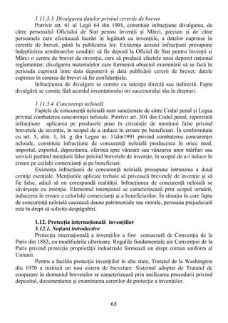 65
1.11.3.3. Divulgarea datelor privind cererile de brevet
Potrivit art. 61 al Legii 64 din 1991, constituie infracŃiune divulgarea, de
către personalul Oficiului de Stat pentru InvenŃii şi Mărci, precum şi de către
persoanele care efectuează lucrări în legătură cu invenŃiile, a datelor cuprinse în
cererile de brevet, până la publicarea lor. ExistenŃa acestei infracŃiuni presupune
îndeplinirea următoarelor condiŃii: să fie depusă la Oficiul de Stat pentru InvenŃii şi
Mărci o cerere de brevet de invenŃie, care să producă efectele unui depozit naŃional
reglementar; divulgarea materialelor care formează obiectul examinării să se facă în
perioada cuprinsă între data depunerii şi data publicării cererii de brevet; datele
cuprinse în cererea de brevet să fie confidenŃiale.
InfracŃiunea de divulgare se comite cu intenŃie directă sau indirectă. Fapta
divulgării se comite fără acordul inventatorului ori succesorului său în drepturi.
1.11.3.4. ConcurenŃa neloială
Faptele de concurenŃă neloială sunt sancŃionate de către Codul penal şi Legea
privind combaterea concurenŃei neloiale. Potrivit art. 301 din Codul penal, reprezintă
infracŃiune aplicarea pe produsele puse în circulaŃie de menŃiuni false privind
brevetele de invenŃie, în scopul de a induce în eroare pe beneficiari. În conformitate
cu art. 5, alin. 1, lit. g din Legea nr. 11din1991 privind combaterea concurenŃei
neloiale, constituie infracŃiune de concurenŃă neloială producerea în orice mod,
importul, exportul, depozitarea, oferirea spre vânzare sau vânzarea unor mărfuri sau
servicii purtând menŃiuni false privind brevetele de invenŃie, în scopul de a-i induce în
eroare pe ceilalŃi comercianŃi şi pe beneficiari.
ExistenŃa infracŃiunii de concurenŃă neloială presupune întrunirea a două
cerinŃe esenŃiale. MenŃiunile aplicate trebuie să privească brevetele de invenŃie şi să
fie false, adică să nu corespundă realităŃii. InfracŃiunea de concurenŃă neloială se
săvârşeşte cu intenŃie. Elementul intenŃional se caracterizează prin scopul urmărit,
inducerea în eroare a celorlalŃi comercianŃi şi a beneficiarilor. În situaŃia în care fapta
de concurenŃă neloială cauzează daune patrimoniale sau morale, persoana prejudiciată
este în drept să solicite despăgubiri.
1.12. ProtecŃia internaŃională invenŃiilor
5.12.1. NoŃiuni introductive
ProtecŃia internaŃională a invenŃiilor a fost consacrată de ConvenŃia de la
Paris din 1883, cu modificările ulterioare. Regulile fundamentale ale ConvenŃiei de la
Paris privind protecŃia proprietăŃii industriale formează un drept comun uniform al
Uniunii.
Pentru a facilita protecŃia invenŃiilor în alte state, Tratatul de la Washington
din 1970 a instituit un nou sistem de brevetare. Sistemul adoptat de Tratatul de
cooperare în domeniul brevetelor se caracterizează prin unificarea procedurii privind
depozitul, documentarea şi examinarea cererilor de protecŃie a invenŃiilor.
 