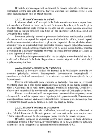 66
Brevetul european reprezintă un fascicol de brevete naŃionale. In fiecare stat
contractant, pentru care este eliberat, brevetul european are aceleaşi efecte şi este
supus aceluiaşi regim ca şi un brevet naŃional.
1.12.2. Sistemul ConvenŃiei de la Paris
In sistemul clasic al ConvenŃiei de la Paris, resortisantul care a depus într-o
Ńară membră a Uniunii o cerere de brevet de invenŃie beneficiază de un drept de
prioritate. Depunătorul poate efectua în celelalte Ńări ale Uniunii depozite cu acelaşi
obiect, fără ca faptele săvârşite între timp să-i fie opozabile (art.4, lit.A, alin.1 din
ConvenŃia de la Paris).
Invocarea priorităŃii unioniste presupune îndeplinirea următoarelor condiŃii:
efectuarea unui prim depozit într-o Ńară membră a Uniunii de la Paris; primul depozit
să aibă valoarea unui depozit naŃional reglementar; depozitul ulterior să aibă ca obiect
aceeaşi invenŃie ca şi primul depozit; prioritatea primului depozit naŃional reglementar
să fie invocată în mod expres; depozitul ulterior să fie depus în una din Ńările membre
ale Uniunii de la Paris; revendicarea priorităŃii să se facă într-un termen de 12 luni de
la data depozitului primei cereri.
Primul depozit se poate constitui în Ńara de origine a resortisantului sau într-
o altă Ńară a Uniunii de la Paris. Regularitatea primului depozit se determină după
regula locus regit actum.
1.12.3. Sistemul Tratatului de la Washington
Sistemul de brevetare instituit de Tratatul de la Washington cuprinde trei
elemente principale: cererea internaŃională, documentarea internaŃională şi
examinarea preliminară internaŃională. La terminarea procedurii internaŃionale începe
faza naŃională.
Cererea internaŃională poate cuprinde o declaraŃie prin care se revendică
prioritatea uneia sau a mai multor cereri anterioare depuse în sau pentru oricare stat
parte la ConvenŃia de la Paris pentru protecŃia proprietăŃii industriale. CondiŃiile şi
efectele unei revendicări de prioritate sânt prevăzute de art.4 al ConvenŃiei de la Paris.
Fiecare cerere internaŃională este supusă unei documentări internaŃionale, care se
efectuează de un oficiu naŃional sau o organizaŃie interguvernamentală. Documentarea
internaŃională are ca obiect să descopere stadiul tehnicii pertinente şi se efectuează pe baza
revendicărilor, Ńinând seama de descriere şi, când este cazul, de desene.
1.12.4. Sistemul ConvenŃiei de la München
În sistemul ConvenŃiei de la München, brevetul european se eliberează de
către Oficiul European de Brevete pentru unul sau mai multe state contractante.
Oficiile naŃionale au rolul de oficiu receptor pentru cererile de brevet european.
Brevetele europene se eliberează pentru orice invenŃii, în toate domeniile
tehnologiei. Pentru a fi brevetabile, invenŃiile trebuie să fie noi, să implice o activitate
inventivă şi să fie susceptibile de aplicabilitate industrială (art.52-57) .
 