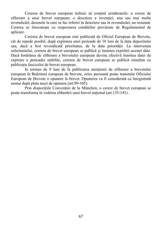 67
Cererea de brevet european trebuie să conŃină următoarele: o cerere de
eliberare a unui brevet european; o descriere a invenŃiei; una sau mai multe
revendicări; desenele la care se fac referiri în descriere sau în revendicări; un rezumat.
Cererea se întocmeşte cu respectarea condiŃiilor prevăzute de Regulamentul de
aplicare.
Cererea de brevet european este publicată de Oficiul European de Brevete,
cât de repede posibil, după expirarea unei perioade de 18 luni de la data depozitului
sau, dacă a fost revendicată prioritatea, de la data priorităŃii. La intervenŃia
solicitantului, cererea de brevet european se publică şi înaintea expirării acestei date.
Dacă hotărârea de eliberare a brevetului european devine efectivă înaintea datei de
expirare a perioadei stabilite, cererea de brevet european se publică simultan cu
publicaŃia fascicului de brevet european.
In termen de 9 luni de la publicarea menŃiunii de eliberare a brevetului
european în Buletinul european de brevete, orice persoană poate transmite Oficiului
European de Brevete o opunere la brevet. Opunerea va fi considerată ca înregistrată
numai după plata taxei de opunere (art.99-105).
Prin dispoziŃiile ConvenŃiei de la München, o cerere de brevet european se
poate transforma în vederea eliberării unui brevet naŃional (art.135-141) .
 