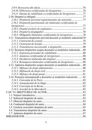 5
2.9.9. Revocarea din oficiu.................................................................76
2.9.10. Eliberarea certificatului de înregistrare ................................76
2.9.11. Durata de valabilitate a certificatului de înregistrare...........77
2.10. Drepturi şi obligaŃii........................................................................77
2.10.1. Drepturile personal nepatrimoniale ale autorului.................77
2.10.2. Drepturile patrimoniale ale titularului certificatului de
înregistrare.........................................................................................77
2.10.3. Dreptul exclusiv de exploatare...............................................77
2.10.4. Dreptul la despăgubiri ...........................................................78
2.10.5. ObligaŃiile titularului certificatului de înregistrare...............78
2.11. Transmiterea drepturilor privind desenele şi modelele industriale78
2.11.1. Contractul de cesiune.............................................................78
2.11.2. Contractul de licenŃă..............................................................79
2.11.3. Transmiterea succesorală a drepturilor................................80
2.12. Încetarea drepturilor asupra desenelor şi modelelor industriale....80
2.12.1. Expirarea perioadei de valabilitate........................................80
2.12.2. Anularea certificatului de înregistrare...................................80
2.12.3. Decăderea titularului din drepturi.........................................80
2.12.4. RenunŃarea titularului certificatului de înregistrare..............80
2.13. Apărarea drepturilor asupra desenelor şi modelelor industriale....80
2.13.1. Mijloace de drept administrativ .............................................80
2.13.2. Mijloacele de drept civil.........................................................81
2.13.3. Mijloace de drept penal..........................................................81
2.14. ProtecŃia internaŃională a desenelor şi modelelor industriale........82
2.14.1. ConvenŃia de la Paris.............................................................82
2.14.2. Aranjamentul de la Haga .......................................................82
2.14.3. ConvenŃia de la Berna............................................................82
2.14.4. Acordul de la Marrakech........................................................82
CAP. VI. DREPTURILE DE AUTOR.......................................................83
1.1. NoŃiuni introductive.........................................................................83
1.2. Subiectul dreptului de autor.............................................................83
1.3. Obiectul dreptului de autor..............................................................83
1.4. ConŃinutul dreptului de autor...........................................................84
1.5. Limitele exercitării dreptului de autor.............................................85
1.6. Transmiterea dreptului de autor.......................................................86
1.7. Apărarea dreptului de autor.............................................................87
BIBLIOGRAFIE ........................................................................................88
 