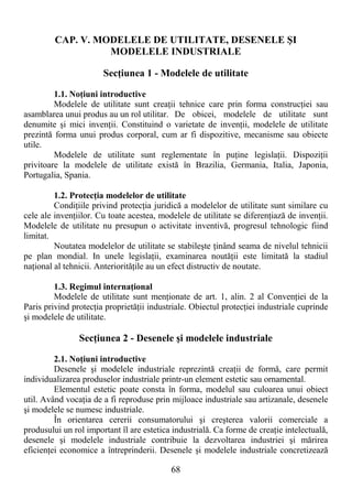 68
CAP. V. MODELELE DE UTILITATE, DESENELE ŞI
MODELELE INDUSTRIALE
SecŃiunea 1 - Modelele de utilitate
1.1. NoŃiuni introductive
Modelele de utilitate sunt creaŃii tehnice care prin forma construcŃiei sau
asamblarea unui produs au un rol utilitar. De obicei, modelele de utilitate sunt
denumite şi mici invenŃii. Constituind o varietate de invenŃii, modelele de utilitate
prezintă forma unui produs corporal, cum ar fi dispozitive, mecanisme sau obiecte
utile.
Modelele de utilitate sunt reglementate în puŃine legislaŃii. DispoziŃii
privitoare la modelele de utilitate există în Brazilia, Germania, Italia, Japonia,
Portugalia, Spania.
1.2. ProtecŃia modelelor de utilitate
CondiŃiile privind protecŃia juridică a modelelor de utilitate sunt similare cu
cele ale invenŃiilor. Cu toate acestea, modelele de utilitate se diferenŃiază de invenŃii.
Modelele de utilitate nu presupun o activitate inventivă, progresul tehnologic fiind
limitat.
Noutatea modelelor de utilitate se stabileşte Ńinând seama de nivelul tehnicii
pe plan mondial. In unele legislaŃii, examinarea noutăŃii este limitată la stadiul
naŃional al tehnicii. AnteriorităŃile au un efect distructiv de noutate.
1.3. Regimul internaŃional
Modelele de utilitate sunt menŃionate de art. 1, alin. 2 al ConvenŃiei de la
Paris privind protecŃia proprietăŃii industriale. Obiectul protecŃiei industriale cuprinde
şi modelele de utilitate.
SecŃiunea 2 - Desenele şi modelele industriale
2.1. NoŃiuni introductive
Desenele şi modelele industriale reprezintă creaŃii de formă, care permit
individualizarea produselor industriale printr-un element estetic sau ornamental.
Elementul estetic poate consta în forma, modelul sau culoarea unui obiect
util. Având vocaŃia de a fi reproduse prin mijloace industriale sau artizanale, desenele
şi modelele se numesc industriale.
În orientarea cererii consumatorului şi creşterea valorii comerciale a
produsului un rol important îl are estetica industrială. Ca forme de creaŃie intelectuală,
desenele şi modelele industriale contribuie la dezvoltarea industriei şi mărirea
eficienŃei economice a întreprinderii. Desenele şi modelele industriale concretizează
 