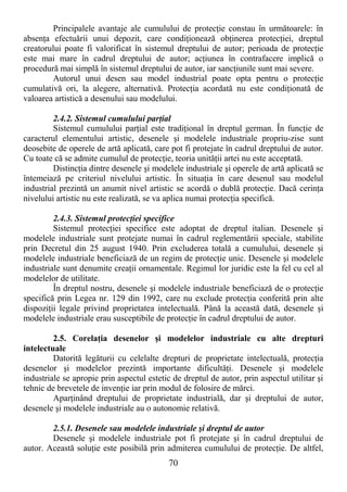 70
Principalele avantaje ale cumulului de protecŃie constau în următoarele: în
absenŃa efectuării unui depozit, care condiŃionează obŃinerea protecŃiei, dreptul
creatorului poate fi valorificat în sistemul dreptului de autor; perioada de protecŃie
este mai mare în cadrul dreptului de autor; acŃiunea în contrafacere implică o
procedură mai simplă în sistemul dreptului de autor, iar sancŃiunile sunt mai severe.
Autorul unui desen sau model industrial poate opta pentru o protecŃie
cumulativă ori, la alegere, alternativă. ProtecŃia acordată nu este condiŃionată de
valoarea artistică a desenului sau modelului.
2.4.2. Sistemul cumulului parŃial
Sistemul cumulului parŃial este tradiŃional în dreptul german. În funcŃie de
caracterul elementului artistic, desenele şi modelele industriale propriu-zise sunt
deosebite de operele de artă aplicată, care pot fi protejate în cadrul dreptului de autor.
Cu toate că se admite cumulul de protecŃie, teoria unităŃii artei nu este acceptată.
DistincŃia dintre desenele şi modelele industriale şi operele de artă aplicată se
întemeiază pe criteriul nivelului artistic. În situaŃia în care desenul sau modelul
industrial prezintă un anumit nivel artistic se acordă o dublă protecŃie. Dacă cerinŃa
nivelului artistic nu este realizată, se va aplica numai protecŃia specifică.
2.4.3. Sistemul protecŃiei specifice
Sistemul protecŃiei specifice este adoptat de dreptul italian. Desenele şi
modelele industriale sunt protejate numai în cadrul reglementării speciale, stabilite
prin Decretul din 25 august 1940. Prin excluderea totală a cumulului, desenele şi
modelele industriale beneficiază de un regim de protecŃie unic. Desenele şi modelele
industriale sunt denumite creaŃii ornamentale. Regimul lor juridic este la fel cu cel al
modelelor de utilitate.
În dreptul nostru, desenele şi modelele industriale beneficiază de o protecŃie
specifică prin Legea nr. 129 din 1992, care nu exclude protecŃia conferită prin alte
dispoziŃii legale privind proprietatea intelectuală. Până la această dată, desenele şi
modelele industriale erau susceptibile de protecŃie în cadrul dreptului de autor.
2.5. CorelaŃia desenelor şi modelelor industriale cu alte drepturi
intelectuale
Datorită legăturii cu celelalte drepturi de proprietate intelectuală, protecŃia
desenelor şi modelelor prezintă importante dificultăŃi. Desenele şi modelele
industriale se apropie prin aspectul estetic de dreptul de autor, prin aspectul utilitar şi
tehnic de brevetele de invenŃie iar prin modul de folosire de mărci.
AparŃinând dreptului de proprietate industrială, dar şi dreptului de autor,
desenele şi modelele industriale au o autonomie relativă.
2.5.1. Desenele sau modelele industriale şi dreptul de autor
Desenele şi modelele industriale pot fi protejate şi în cadrul dreptului de
autor. Această soluŃie este posibilă prin admiterea cumulului de protecŃie. De altfel,
 