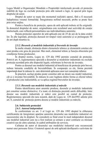 71
Legea Model a OrganizaŃiei Mondiale a ProprietăŃii intelectuale pevede că protecŃia
stabilită de lege nu exclude protecŃia prin altă ramură a legii, în special prin legea
dreptului de autor.
Dreptul de autor se naşte din momentul realizării operei, fără a fi necesară
îndeplinirea vreunei formalităŃi. Înregistrarea nefiind necesară, proba se poate face
prin orice mijloc.
Pentru a beneficia de protecŃie, opera de artă aplicată trebuie să fie originală.
În domeniul dreptului de autor, originalitatea este rezultatul unei activităŃi de creaŃie
intelectuală, care reflectă personalitatea sau individualitatea autorului.
Durata protecŃiei operelor de artă aplicată este de 25 de ani de la data creării
lor. În alte legislaŃii, protecŃia durează tot timpul vieŃii autorului şi se prelungeşte 50
de ani după moartea sa.
2.5.2. Desenele şi modelele industriale şi brevetele de invenŃie
În multe situaŃii, distincŃia dintre elementele tehnice şi elementele estetice ale
unui produs este greu de precizat. Mai mult, elementul tehnic şi funcŃia obiectului pot
condiŃiona forma produsului.
În dreptul nostru, Legea nr. 129 din 1992 permite cumulul de protecŃie.
Potrivit art. 8, reglementarea specială a desenelor şi modelelor industriale nu exclude
protecŃia acordată prin alte dispoziŃii legale, referitoare la brevete de invenŃie.
Pentru ca desenul sau modelul industrial să beneficieze de protecŃie prin brevet,
trebuie întrunite condiŃiile de brevetabilitate. În comparaŃie cu ele, forma prezintă
importanŃă doar în măsura în care determină aplicarea unor noi cunoştinŃe tehnice.
În practică, acelaşi produs poate constitui atât un desen sau model industrial,
cât şi o invenŃie brevetabilă. În măsura în care legătura dintre forma şi efectul tehnic
al produsului este indisolubilă, se va aplica regimul brevetelor de invenŃie.
2.5.3. Desenele sau modelele industriale şi mărcile
Pentru identificarea unor anumite produse, desenele şi modelele industriale
pot constitui semne distinctive. Cu toate că distincŃia prezintă unele dificultăŃi, între
desene sau modele industriale şi mărci este posibil un cumul de protecŃie.
Reglementarea specială din Ńara noastră, dată de Legea nr. 129 din1992 admite prin
art. 8, cumulul de protecŃie pentru desene şi modele industriale cu mărcile.
2.6. Subiectele protecŃiei
2.6.1. Autorul independent
În conformitate cu art. 3 al Legii nr. 129 din 1992 dreptul la eliberarea
certificatului de înregistrare aparŃine autorului desenului sau modelului industrial ori
succesorului său în drepturi. Se consideră ca fiind creat în mod independent desenul
sau modelul industrial care nu a fost realizat ca urmare a unor contracte cu misiune
creativă sau de către salariaŃi, în cadrul atribuŃiilor de serviciu.
Calitatea de autor al desenului sau modelului industrial este recunoscută
numai unei persoane fizice. Creatorul operei de artă aplicată desfăşoară o activitate de
 