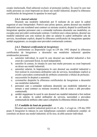 72
creaŃie intelectuală, fiind subiectul exclusiv al protecŃiei juridice. În cazul în care mai
multe persoane au creat împreună un desen sau model industrial, dreptul la eliberarea
certificatului de înregistrare le aparŃine în mod egal.
2.6.2. Autorul salariat
Desenele sau modelele industriale pot fi realizate de un autor în cadrul
organizat al unei întreprinderi. Potrivit unei prime ipoteze, pentru desenul sau modelul
industrial care este rezultatul unui contract cu misiune creativă, dreptul la certificatul de
înregistrare aparŃine persoanei care a comandat realizarea desenului sau modelului, cu
excepŃia unor prevederi contractuale contrare. Conform unei a doua ipoteze, desenul sau
modelul industrial care este realizat de către un salariat în cadrul atribuŃiilor sale de
serviciu, încredinŃate explicit, dreptul la eliberarea certificatului de înregistrare aparŃine
unităŃii angajatoare, cu excepŃia unor prevederi contractuale contrare.
2.6.3. Titularul certificatului de înregistrare
În conformitate cu dispoziŃiile Legii nr.129 din 1992 dreptul la eliberarea
certificatului de înregistrare a desenului sau modelului industrial aparŃine
următoarelor persoane:
a. autorului individual, în cazul în care desenul sau modelul industrial a fost
creat de o persoană fizică, în mod independent;
b. autorilor în comun, în situaŃia în care mai multe persoane au creat împreună
un desen sau model industrial;
c. autorului salariat, în împrejurarea în care desenul sau modelul industrial a
fost realizat în exercitarea atribuŃiilor sale de serviciu, încredinŃate explicit şi
există o prevedere contractuală de atribuire creatorului a titlului de protecŃie;
d. succesorului în drepturi a autorului;
e. cesionarilor dreptului la eliberarea certificatului de înregistrare a desenului
sau modelului industrial;
f. persoanei care a comandat realizarea desenului sau modelului industrial ca
urmare a unui contract cu misiune inventivă, fără să existe o altă prevedere
contractuală;
g. unităŃii angajatoare în cazul în care desenul sau modelul industrial a fost realizat
de un salariat, în cadrul atribuŃiilor de serviciu, neexistând o prevedere
contractuală de atribuire către autor a dreptului la eliberarea titlului de protecŃie.
2.7. CondiŃiile de fond ale protecŃiei
Desenul sau modelul industrial potrivit art. 9, alin. 1 a Legii nr. 129 din 1992
poate fi înregistrat în măsura în care îndeplineşte cumulativ următoarele condiŃii: să
constituie un desen sau model industrial; să fie nou; să aibă caracter individual.
 