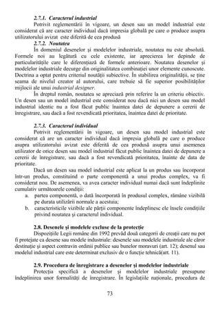 73
2.7.1. Caracterul industrial
Potrivit reglementării în vigoare, un desen sau un model industrial este
considerat că are caracter individual dacă impresia globală pe care o produce asupra
utilizatorului avizat este diferită de cea produsă
2.7.2. Noutatea
În domeniul desenelor şi modelelor industriale, noutatea nu este absolută.
Formele noi au legătură cu cele existente, iar aprecierea lor depinde de
particularităŃile care le diferenŃiază de formele anterioare. Noutatea desenelor şi
modelelor industriale decurge din originalitatea combinaŃiei unor elemente cunoscute.
Doctrina a optat pentru criteriul noutăŃii subiective. În stabilirea originalităŃii, se Ńine
seama de nivelul creator al autorului, care trebuie să fie superior posibilităŃilor
mijlocii ale unui industrial designer.
În dreptul român, noutatea se apreciază prin referire la un criteriu obiectiv.
Un desen sau un model industrial este considerat nou dacă nici un desen sau model
industrial identic nu a fost făcut public înaintea datei de depunere a cererii de
înregistrare, sau dacă a fost revendicată prioritatea, înaintea datei de prioritate.
2.7.3. Caracterul individual
Potrivit reglementării în vigoare, un desen sau model industrial este
considerat că are un caracter individual dacă impresia globală pe care o produce
asupra utilizatorului avizat este diferită de cea produsă asupra unui asemenea
utilizator de orice desen sau model industrial făcut public înaintea datei de depunere a
cererii de înregistrare, sau dacă a fost revendicată prioritatea, înainte de data de
prioritate.
Dacă un desen sau model industrial este aplicat la un produs sau încorporat
într-un produs, constituind o parte componentă a unui produs complex, va fi
considerat nou. De asemenea, va avea caracter individual numai dacă sunt îndeplinite
cumulativ următoarele condiŃii:
a. partea componentă, o dată încorporată în produsul complex, rămâne vizibilă
pe durata utilizării normale a acestuia;
b. caracteristicile vizibile ale părŃii componente îndeplinesc ele însele condiŃiile
privind noutatea şi caracterul individual.
2.8. Desenele şi modelele excluse de la protecŃie
DispoziŃiile Legii române din 1992 prevăd două categorii de creaŃii care nu pot
fi protejate ca desene sau modele industriale: desenele sau modelele industriale ale căror
destinaŃie şi aspect contravin ordinii publice sau bunelor moravuri (art. 12); desenul sau
modelul industrial care este determinat exclusiv de o funcŃie tehnică(art. 11).
2.9. Procedura de înregistrare a desenelor şi modelelor industriale
ProtecŃia specifică a desenelor şi modelelor industriale presupune
îndeplinirea unor formalităŃi de înregistrare. În legislaŃiile naŃionale, procedura de
 