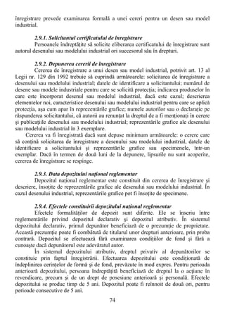 74
înregistrare prevede examinarea formală a unei cereri pentru un desen sau model
industrial.
2.9.1. Solicitantul certificatului de înregistrare
Persoanele îndreptăŃite să solicite eliberarea certificatului de înregistrare sunt
autorul desenului sau modelului industrial ori succesorul său în drepturi.
2.9.2. Depunerea cererii de înregistrare
Cererea de înregistrare a unui desen sau model industrial, potrivit art. 13 al
Legii nr. 129 din 1992 trebuie să cuprindă următoarele: solicitarea de înregistrare a
desenului sau modelului industrial; datele de identificare a solicitantului; numărul de
desene sau modele industriale pentru care se solicită protecŃia; indicarea produselor în
care este încorporat desenul sau modelul industrial, dacă este cazul; descrierea
elementelor noi, caracteristice desenului sau modelului industrial pentru care se aplică
protecŃia, aşa cum apar în reprezentările grafice; numele autorilor sau o declaraŃie pe
răspunderea solicitantului, că autorii au renunŃat la dreptul de a fi menŃionaŃi în cerere
şi publicaŃiile desenului sau modelului industrial; reprezentările grafice ale desenului
sau modelului industrial în 3 exemplare.
Cererea va fi înregistrată dacă sunt depuse minimum următoarele: o cerere care
să conŃină solicitarea de înregistrare a desenului sau modelului industrial, datele de
identificare a solicitantului şi reprezentările grafice sau specimenele, într-un
exemplar. Dacă în termen de două luni de la depunere, lipsurile nu sunt acoperite,
cererea de înregistrare se respinge.
2.9.3. Data depozitului naŃional reglementar
Depozitul naŃional reglementar este constituit din cererea de înregistrare şi
descriere, însoŃite de reprezentările grafice ale desenului sau modelului industrial. În
cazul desenului industrial, reprezentările grafice pot fi însoŃite de specimene.
2.9.4. Efectele constituirii depozitului naŃional reglementar
Efectele formalităŃilor de depozit sunt diferite. Ele se înscriu între
reglementările privind depozitul declarativ şi depozitul atributiv. În sistemul
depozitului declarativ, primul depunător beneficiază de o prezumŃie de proprietate.
Această prezumŃie poate fi combătută de titularul unor drepturi anterioare, prin proba
contrară. Depozitul se efectuează fără examinarea condiŃiilor de fond şi fără a
cunoaşte dacă depunătorul este adevăratul autor.
În sistemul depozitului atributiv, dreptul privativ al depunătorilor se
constituie prin faptul înregistrării. Efectuarea depozitului este condiŃionată de
îndeplinirea cerinŃelor de formă şi de fond, prevăzute în mod expres. Pentru perioada
anterioară depozitului, persoana îndreptăŃită beneficiază de dreptul la o acŃiune în
revendicare, precum şi de un drept de posesiune anterioară şi personală. Efectele
depozitului se produc timp de 5 ani. Depozitul poate fi reînnoit de două ori, pentru
perioade consecutive de 5 ani.
 