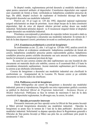 75
În dreptul român, reglementarea privind desenele şi modelele industriale a
optat pentru caracterul atributiv al depozitului. Constituirea depozitului este supusă
unei examinări de formă şi fond, verificându-se îndeplinirea condiŃiilor prescrise de
lege. De altfel, dreptul exclusiv de exploatare al titularului decurge din faptul
înregistrării desenului sau modelului industrial.
Potrivit art. 18 al Legii nr. 129 din 1992, depozitul naŃional reglementar
asigură solicitantului un drept de prioritate. Acest drept începe de la data constituirii
depozitului, faŃă de orice alt depozit ulterior privind acelaşi desen sau model
industrial. Solicitantul primului depozit va fi recunoscut singurul titular al dreptului
asupra desenului sau modelului industrial.
Prioritatea convenŃională şi prioritatea de expoziŃie trebuie invocată o dată cu
depunerea cererii de înregistrare a desenului sau modelului industrial. În termen de 3
luni de la data depunerii cererii, prioritatea invocată se confirmă prin acte oficiale.
2.9.5. Examinarea preliminară a cererii de înregistrare
În conformitate cu art. 22, alin. 1 al Legii nr. 129 din 1992, analiza cererii de
înregistrare trebuie să evidenŃieze următoarele: îndeplinirea condiŃiilor de formă ale
cererii; îndeplinirea condiŃiilor prescrise pentru reprezentările grafice; îndeplinirea
condiŃiilor prescrise pentru celelalte documente sau acte anexate la cerere; achitarea
taxelor în termenul şi cuantumul prevăzut de lege.
În cazul în care cererea conŃine alte date suplimentare sau este însoŃită de alte
documente ori materiale decât cele stabilite, cererea va fi examinată fără a fi luate în
considerare elementele suplimentare. Aceste materiale suplimentare pot fi returnate,
la cererea şi pe cheltuiala solicitantului.
Cererea de înregistrare a desenului sau modelului industrial este clasificată în
conformitate cu Aranjamentul de la Locarno. Pe fiecare cerere şi pe celelalte
documente se înscriu indicii de clasificare.
2.9.6. Publicarea cererii de înregistrare
Datele bibliografice ale cererii de înregistrare a desenului sau modelului
industrial, precum şi reproducerea, fotografia sau orice reprezentare grafică a acestuia
se publică în Buletinul Oficial de Proprietate Industrială – SecŃiunea Desene şi
Modele Industriale. Publicarea se face în termen de maximum 6 luni de la data
constituirii depozitului reglementar, în alb-negru sau, la cerere, în culori.
2.9.7. OpoziŃia persoanelor interesate
Persoanele interesate pot face opoziŃii scrise la Oficiul de Stat pentru InvenŃii
şi Mărci privind înregistrarea desenului sau modelului industrial. OpoziŃia la
înregistrare se poate face în termen de 3 luni de la data publicării desenului sau
modelului industrial. Solicitantul va depune opoziŃia direct la Registratura generală a
Oficiului de Stat pentru InvenŃii şi Mărci sau prin fax cu confirmare prin poştă în
următoarele 7 zile.
 