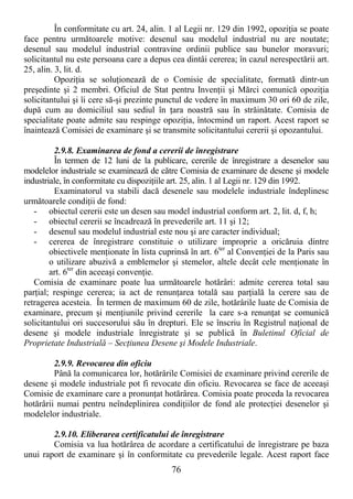 76
În conformitate cu art. 24, alin. 1 al Legii nr. 129 din 1992, opoziŃia se poate
face pentru următoarele motive: desenul sau modelul industrial nu are noutate;
desenul sau modelul industrial contravine ordinii publice sau bunelor moravuri;
solicitantul nu este persoana care a depus cea dintâi cererea; în cazul nerespectării art.
25, alin. 3, lit. d.
OpoziŃia se soluŃionează de o Comisie de specialitate, formată dintr-un
preşedinte şi 2 membri. Oficiul de Stat pentru InvenŃii şi Mărci comunică opoziŃia
solicitantului şi îi cere să-şi prezinte punctul de vedere în maximum 30 ori 60 de zile,
după cum au domiciliul sau sediul în Ńara noastră sau în străinătate. Comisia de
specialitate poate admite sau respinge opoziŃia, întocmind un raport. Acest raport se
înaintează Comisiei de examinare şi se transmite solicitantului cererii şi opozantului.
2.9.8. Examinarea de fond a cererii de înregistrare
În termen de 12 luni de la publicare, cererile de înregistrare a desenelor sau
modelelor industriale se examinează de către Comisia de examinare de desene şi modele
industriale, în conformitate cu dispoziŃiile art. 25, alin. 1 al Legii nr. 129 din 1992.
Examinatorul va stabili dacă desenele sau modelele industriale îndeplinesc
următoarele condiŃii de fond:
- obiectul cererii este un desen sau model industrial conform art. 2, lit. d, f, h;
- obiectul cererii se încadrează în prevederile art. 11 şi 12;
- desenul sau modelul industrial este nou şi are caracter individual;
- cererea de înregistrare constituie o utilizare improprie a oricăruia dintre
obiectivele menŃionate în lista cuprinsă în art. 6ter
al ConvenŃiei de la Paris sau
o utilizare abuzivă a emblemelor şi stemelor, altele decât cele menŃionate în
art. 6ter
din aceeaşi convenŃie.
Comisia de examinare poate lua următoarele hotărâri: admite cererea total sau
parŃial; respinge cererea; ia act de renunŃarea totală sau parŃială la cerere sau de
retragerea acesteia. În termen de maximum 60 de zile, hotărârile luate de Comisia de
examinare, precum şi menŃiunile privind cererile la care s-a renunŃat se comunică
solicitantului ori succesorului său în drepturi. Ele se înscriu în Registrul naŃional de
desene şi modele industriale înregistrate şi se publică în Buletinul Oficial de
Proprietate Industrială – SecŃiunea Desene şi Modele Industriale.
2.9.9. Revocarea din oficiu
Până la comunicarea lor, hotărârile Comisiei de examinare privind cererile de
desene şi modele industriale pot fi revocate din oficiu. Revocarea se face de aceeaşi
Comisie de examinare care a pronunŃat hotărârea. Comisia poate proceda la revocarea
hotărârii numai pentru neîndeplinirea condiŃiilor de fond ale protecŃiei desenelor şi
modelelor industriale.
2.9.10. Eliberarea certificatului de înregistrare
Comisia va lua hotărârea de acordare a certificatului de înregistrare pe baza
unui raport de examinare şi în conformitate cu prevederile legale. Acest raport face
 