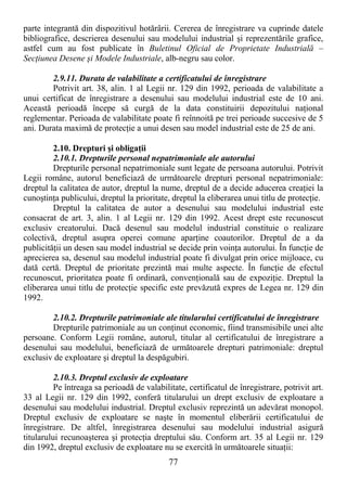 77
parte integrantă din dispozitivul hotărârii. Cererea de înregistrare va cuprinde datele
bibliografice, descrierea desenului sau modelului industrial şi reprezentările grafice,
astfel cum au fost publicate în Buletinul Oficial de Proprietate Industrială –
SecŃiunea Desene şi Modele Industriale, alb-negru sau color.
2.9.11. Durata de valabilitate a certificatului de înregistrare
Potrivit art. 38, alin. 1 al Legii nr. 129 din 1992, perioada de valabilitate a
unui certificat de înregistrare a desenului sau modelului industrial este de 10 ani.
Această perioadă începe să curgă de la data constituirii depozitului naŃional
reglementar. Perioada de valabilitate poate fi reînnoită pe trei perioade succesive de 5
ani. Durata maximă de protecŃie a unui desen sau model industrial este de 25 de ani.
2.10. Drepturi şi obligaŃii
2.10.1. Drepturile personal nepatrimoniale ale autorului
Drepturile personal nepatrimoniale sunt legate de persoana autorului. Potrivit
Legii române, autorul beneficiază de următoarele drepturi personal nepatrimoniale:
dreptul la calitatea de autor, dreptul la nume, dreptul de a decide aducerea creaŃiei la
cunoştinŃa publicului, dreptul la prioritate, dreptul la eliberarea unui titlu de protecŃie.
Dreptul la calitatea de autor a desenului sau modelului industrial este
consacrat de art. 3, alin. 1 al Legii nr. 129 din 1992. Acest drept este recunoscut
exclusiv creatorului. Dacă desenul sau modelul industrial constituie o realizare
colectivă, dreptul asupra operei comune aparŃine coautorilor. Dreptul de a da
publicităŃii un desen sau model industrial se decide prin voinŃa autorului. În funcŃie de
aprecierea sa, desenul sau modelul industrial poate fi divulgat prin orice mijloace, cu
dată certă. Dreptul de prioritate prezintă mai multe aspecte. În funcŃie de efectul
recunoscut, prioritatea poate fi ordinară, convenŃională sau de expoziŃie. Dreptul la
eliberarea unui titlu de protecŃie specific este prevăzută expres de Legea nr. 129 din
1992.
2.10.2. Drepturile patrimoniale ale titularului certificatului de înregistrare
Drepturile patrimoniale au un conŃinut economic, fiind transmisibile unei alte
persoane. Conform Legii române, autorul, titular al certificatului de înregistrare a
desenului sau modelului, beneficiază de următoarele drepturi patrimoniale: dreptul
exclusiv de exploatare şi dreptul la despăgubiri.
2.10.3. Dreptul exclusiv de exploatare
Pe întreaga sa perioadă de valabilitate, certificatul de înregistrare, potrivit art.
33 al Legii nr. 129 din 1992, conferă titularului un drept exclusiv de exploatare a
desenului sau modelului industrial. Dreptul exclusiv reprezintă un adevărat monopol.
Dreptul exclusiv de exploatare se naşte în momentul eliberării certificatului de
înregistrare. De altfel, înregistrarea desenului sau modelului industrial asigură
titularului recunoaşterea şi protecŃia dreptului său. Conform art. 35 al Legii nr. 129
din 1992, dreptul exclusiv de exploatare nu se exercită în următoarele situaŃii:
 