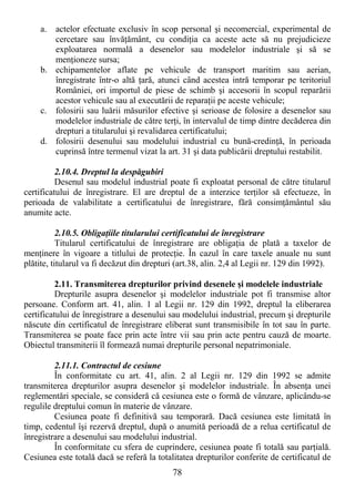 78
a. actelor efectuate exclusiv în scop personal şi necomercial, experimental de
cercetare sau învăŃământ, cu condiŃia ca aceste acte să nu prejudicieze
exploatarea normală a desenelor sau modelelor industriale şi să se
menŃioneze sursa;
b. echipamentelor aflate pe vehicule de transport maritim sau aerian,
înregistrate într-o altă Ńară, atunci când acestea intră temporar pe teritoriul
României, ori importul de piese de schimb şi accesorii în scopul reparării
acestor vehicule sau al executării de reparaŃii pe aceste vehicule;
c. folosirii sau luării măsurilor efective şi serioase de folosire a desenelor sau
modelelor industriale de către terŃi, în intervalul de timp dintre decăderea din
drepturi a titularului şi revalidarea certificatului;
d. folosirii desenului sau modelului industrial cu bună-credinŃă, în perioada
cuprinsă între termenul vizat la art. 31 şi data publicării dreptului restabilit.
2.10.4. Dreptul la despăgubiri
Desenul sau modelul industrial poate fi exploatat personal de către titularul
certificatului de înregistrare. El are dreptul de a interzice terŃilor să efectueze, în
perioada de valabilitate a certificatului de înregistrare, fără consimŃământul său
anumite acte.
2.10.5. ObligaŃiile titularului certificatului de înregistrare
Titularul certificatului de înregistrare are obligaŃia de plată a taxelor de
menŃinere în vigoare a titlului de protecŃie. În cazul în care taxele anuale nu sunt
plătite, titularul va fi decăzut din drepturi (art.38, alin. 2,4 al Legii nr. 129 din 1992).
2.11. Transmiterea drepturilor privind desenele şi modelele industriale
Drepturile asupra desenelor şi modelelor industriale pot fi transmise altor
persoane. Conform art. 41, alin. 1 al Legii nr. 129 din 1992, dreptul la eliberarea
certificatului de înregistrare a desenului sau modelului industrial, precum şi drepturile
născute din certificatul de înregistrare eliberat sunt transmisibile în tot sau în parte.
Transmiterea se poate face prin acte între vii sau prin acte pentru cauză de moarte.
Obiectul transmiterii îl formează numai drepturile personal nepatrimoniale.
2.11.1. Contractul de cesiune
În conformitate cu art. 41, alin. 2 al Legii nr. 129 din 1992 se admite
transmiterea drepturilor asupra desenelor şi modelelor industriale. În absenŃa unei
reglementări speciale, se consideră că cesiunea este o formă de vânzare, aplicându-se
regulile dreptului comun în materie de vânzare.
Cesiunea poate fi definitivă sau temporară. Dacă cesiunea este limitată în
timp, cedentul îşi rezervă dreptul, după o anumită perioadă de a relua certificatul de
înregistrare a desenului sau modelului industrial.
În conformitate cu sfera de cuprindere, cesiunea poate fi totală sau parŃială.
Cesiunea este totală dacă se referă la totalitatea drepturilor conferite de certificatul de
 