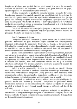 79
înregistrare. Cesiunea este parŃială dacă se referă numai la o parte din drepturile
conferite de certificatul de înregistrare. Limitarea poate privi întinderea în spaŃiu,
aplicaŃiile posibile sau conŃinutul drepturilor transmise.
Efectele contractului se produc în momentul realizării acordului de voinŃă.
Înregistrarea transmiterii reprezintă o condiŃie de opozabilitate faŃă de terŃi şi nu de
validitate. ObligaŃiile cedentului sunt de a preda obiectul contractului, de a garanta
pentru vicii ascunse şi evicŃiune. Cesionarul are obligaŃia de a plăti preŃul cesiunii. În
cazul în care preŃul este stabilit sub formă de redevenŃă proporŃională cu volumul
producŃiei, cesionarul este obligat să exploateze obiectul cesiunii şi să evite decăderea
sa din drepturi prin neplata anuităŃilor.
Contractul de cesiune încetează prin ajungerea la expirarea duratei de la
valabilitate a certificatului de înregistrare. PărŃile nu pot depăşi perioada maximă de
protecŃie a desenului sau modelului industrial.
2.11.2. Contractul de licenŃă
LicenŃa este un contract consensual şi cu titlu oneros, care se încheie intuitu-
persoane. Beneficiarul nu poate transmite dreptul dobândit, fără consimŃământul
titularului certificatului de înregistrare. Contractul de licenŃă se înregistrează la
Oficiul de Stat pentru InvenŃii şi Mărci. Formalitatea înregistrării reprezintă o condiŃie
de opozabilitate, care nu afectează validitatea contractului. Obiectul contractului îl
reprezintă drepturile ce rezultă din certificatul de înregistrare.
łinând seama de întinderea drepturilor care se atribuie prin contract, licenŃele
sunt exclusive şi neexclusive. LicenŃa este exclusivă când licenŃiatorul se obligă să nu
mai transmită drepturile cu privire la exploatarea desenului sau modelului industrial
altor persoane. LicenŃiatul are un drept exclusiv de utilizare. LicenŃa exclusivă poate
fi absolută sau atenuată, după cum licenŃiatorul renunŃă sau nu şi la folosirea
obiectului contractului. Prin licenŃa neexclusivă, licenŃitorul îşi conservă un drept de
exploatare a desenului sau modelului industrial.
Având în vedere caracterul lor, licenŃele pot fi totale sau parŃiale. LicenŃa
totală sau nelimitată se referă la totalitatea drepturilor transmise pe toată durata de
valabilitate a certificatului de înregistrare. LicenŃa parŃială se referă numai la o parte
din drepturile conferite de certificatul de înregistrare. Îngrădirile pot privi întinderea
teritoriului, durata exploatării sau natura activităŃii pentru care se acordă.
LicenŃiatorul are obligaŃia de a remite obiectul contractului şi obligaŃia de
garanŃie pentru vicii ascunse şi evicŃiune. LicenŃiatorul nu garantează pentru
rentabilitatea exploatării sau valoarea comercială a licenŃei. LicenŃiatul are obligaŃia
de plată a preŃului. În mod obişnuit, preŃul licenŃei se stabileşte sub formă de
redevenŃe.
Contractul de licenŃă încetează la expirarea perioadei de valabilitate a
certificatului de înregistrare sau prin ajungerea la termenul stabilit de părŃi. Înainte de
termen, contractul de licenŃă poate înceta în cazul anulării certificatului de înregistrare
ori decăderii titularului din drepturi.
 