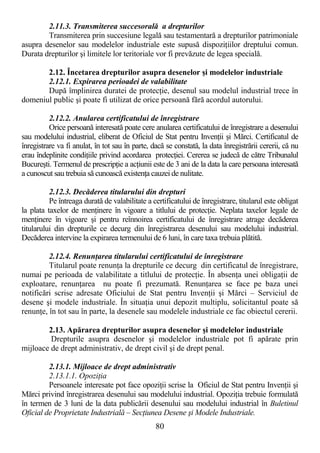 80
2.11.3. Transmiterea succesorală a drepturilor
Transmiterea prin succesiune legală sau testamentară a drepturilor patrimoniale
asupra desenelor sau modelelor industriale este supusă dispoziŃiilor dreptului comun.
Durata drepturilor şi limitele lor teritoriale vor fi prevăzute de legea specială.
2.12. Încetarea drepturilor asupra desenelor şi modelelor industriale
2.12.1. Expirarea perioadei de valabilitate
După împlinirea duratei de protecŃie, desenul sau modelul industrial trece în
domeniul public şi poate fi utilizat de orice persoană fără acordul autorului.
2.12.2. Anularea certificatului de înregistrare
Orice persoană interesată poate cere anularea certificatului de înregistrare a desenului
sau modelului industrial, eliberat de Oficiul de Stat pentru InvenŃii şi Mărci. Certificatul de
înregistrare va fi anulat, în tot sau în parte, dacă se constată, la data înregistrării cererii, că nu
erau îndeplinite condiŃiile privind acordarea protecŃiei. Cererea se judecă de către Tribunalul
Bucureşti. Termenul de prescripŃie a acŃiunii este de 3 ani de la data la care persoana interesată
a cunoscut sau trebuia să cunoască existenŃa cauzei de nulitate.
2.12.3. Decăderea titularului din drepturi
Pe întreaga durată de valabilitate a certificatului de înregistrare, titularul este obligat
la plata taxelor de menŃinere în vigoare a titlului de protecŃie. Neplata taxelor legale de
menŃinere în vigoare şi pentru reînnoirea certificatului de înregistrare atrage decăderea
titularului din drepturile ce decurg din înregistrarea desenului sau modelului industrial.
Decăderea intervine la expirarea termenului de 6 luni, în care taxa trebuia plătită.
2.12.4. RenunŃarea titularului certificatului de înregistrare
Titularul poate renunŃa la drepturile ce decurg din certificatul de înregistrare,
numai pe perioada de valabilitate a titlului de protecŃie. În absenŃa unei obligaŃii de
exploatare, renunŃarea nu poate fi prezumată. RenunŃarea se face pe baza unei
notificări scrise adresate Oficiului de Stat pentru InvenŃii şi Mărci – Serviciul de
desene şi modele industriale. În situaŃia unui depozit multiplu, solicitantul poate să
renunŃe, în tot sau în parte, la desenele sau modelele industriale ce fac obiectul cererii.
2.13. Apărarea drepturilor asupra desenelor şi modelelor industriale
Drepturile asupra desenelor şi modelelor industriale pot fi apărate prin
mijloace de drept administrativ, de drept civil şi de drept penal.
2.13.1. Mijloace de drept administrativ
2.13.1.1. OpoziŃia
Persoanele interesate pot face opoziŃii scrise la Oficiul de Stat pentru InvenŃii şi
Mărci privind înregistrarea desenului sau modelului industrial. OpoziŃia trebuie formulată
în termen de 3 luni de la data publicării desenului sau modelului industrial în Buletinul
Oficial de Proprietate Industrială – SecŃiunea Desene şi Modele Industriale.
 
