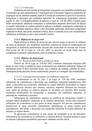 81
2.13.1.2. ContestaŃia
Hotărârile privind cererile de înregistrare a desenului sau modelului industrial pot
fi contestate pe cale administrativă. ContestaŃiile pot fi formulate împotriva hotărârilor de
respingere sau de admitere parŃială, luată de Comisia de examinare cu privire la cererile de
înregistrare a desenului sau modelului industrial. În soluŃionarea contestaŃiei, potrivit
regulii 41, alin. 6 al Regulamentului de aplicare a Legii nr. 129 din 1992, Comisia poate
hotărî următoarele: admiterea contestaŃiei şi transmiterea dosarului Serviciului de desene
şi modele industriale în vederea punerii în aplicare a hotărârii; respingerea contestaŃiei şi
menŃinerea hotărârii împotriva căreia a fost formulată contestaŃia; declinarea competenŃei
organului în drept, care poate soluŃiona cererea, dacă se constată că nu este competentă să
soluŃioneze contestaŃia cu care a fost sesizată Comisia.
2.13.2. Mijloacele de drept civil
După eliberarea titlului de protecŃie pot surveni litigii cu privire la calitatea
de autor al desenului sau modelului industrial, calitatea de titular al certificatului de
înregistrare şi drepturile patrimoniale născute din contractele de cesiune sau licenŃă.
Prin textul art. 46 al Legii nr. 129 din 1992, se prevede că aceste litigii sunt de
competenŃa instanŃelor judecătoreşti, potrivit dreptului comun.
2.13.3. Mijloace de drept penal
2.13.3.1. Însuşirea fără drept a calităŃii de autor
Potrivit art. 49 al Legii nr. 129 din 1992, constituie infracŃiune însuşirea fără
drept, în orice mod, a calităŃii de autor al desenului sau modelului industrial. Subiect al
infracŃiunii poate fi orice persoană fizică, care a obŃinut, pe nedrept, calitatea de autor.
ParticipaŃia poate prezenta forma coautoratului, precum şi a instigării sau complicităŃii.
2.13.3.2. Contrafacerea desenului sau modelului industrial
În conformitate cu art. 51, alin. 1 al Legii nr. 129 din 1992, constituie
infracŃiune de contrafacere a desenului sau modelului industrial reproducerea, fără
drept, a desenului sau modelului industrial în scopul fabricării de produse cu aspect
identic, fabricarea, oferirea spre vânzare, vânzarea, importul, folosirea sau stocarea
unor astfel de produse în vederea punerii în circulaŃie ori folosirii, fără acordul
titularului certificatului de înregistrare a desenului sau modelului industrial, în
perioada de valabilitate a acestuia.
InfracŃiunea de contrafacere implică un certificat de înregistrare valabil, o
atingere adusă drepturilor titularului şi un element intenŃional. Actele care constituie
infracŃiune de contrafacere se pot grupa în două categorii. Ele privesc contrafacerea
propriu-zisă şi fapte asimilate contrafacerii. InfracŃiunea se poate realiza prin
reproducerea, fără drept, a desenului sau modelului industrial în scopul fabricării de
produse cu aspect identic.
În aprecierea contrafacerii se Ńine seama de asemănări şi nu de deosebiri.
InfracŃiunea de contrafacere se realizează cu intenŃie directă. AcŃiunea penală se pune
în mişcare l plângerea prealabilă a persoanei vătămate sau din oficiu.
 