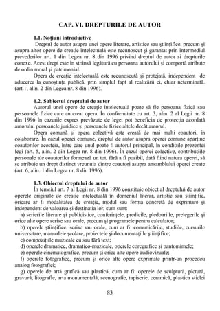 83
CAP. VI. DREPTURILE DE AUTOR
1.1. NoŃiuni introductive
Dreptul de autor asupra unei opere literare, artistice sau ştiinŃifice, precum şi
asupra altor opere de creaŃie intelectuală este recunoscut şi garantat prin intermediul
prevederilor art. 1 din Legea nr. 8 din 1996 privind dreptul de autor si drepturile
conexe. Acest drept este în strânsă legătură cu persoana autorului şi comportă atribute
de ordin moral şi patrimonial.
Opera de creaŃie intelectuală este recunoscută şi protejată, independent de
aducerea la cunoştinŃa publică, prin simplul fapt al realizării ei, chiar neterminată.
(art.1, alin. 2 din Legea nr. 8 din 1996).
1.2. Subiectul dreptului de autor
Autorul unei opere de creaŃie intelectuală poate să fie persoana fizică sau
persoanele fizice care au creat opera. În conformitate cu art. 3, alin. 2 al Legii nr. 8
din 1996 în cazurile expres prevăzute de lege, pot beneficia de protecŃia acordată
autorului persoanele juridice şi persoanele fizice altele decât autorul.
Opera comună şi opera colectivă este creată de mai mulŃi coautori, în
colaborare. În cazul operei comune, dreptul de autor asupra operei comune aparŃine
coautorilor acesteia, între care unul poate fi autorul principal, în condiŃiile prezentei
legi (art. 5, alin. 2 din Legea nr. 8 din 1996). În cazul operei colective, contribuŃiile
personale ale coautorilor formează un tot, fără a fi posibil, dată fiind natura operei, să
se atribuie un drept distinct vreunuia dintre coautori asupra ansamblului operei create
(art. 6, alin. 1 din Legea nr. 8 din 1996).
1.3. Obiectul dreptului de autor
În temeiul art. 7 al Legii nr. 8 din 1996 constituie obiect al dreptului de autor
operele originale de creaŃie intelectuală în domeniul literar, artistic sau ştiinŃific,
oricare ar fi modalitatea de creaŃie, modul sau forma concretă de exprimare şi
independent de valoarea şi destinaŃia lor, cum sunt:
a) scrierile literare şi publicistice, conferinŃele, predicile, pledoariile, prelegerile şi
orice alte opere scrise sau orale, precum şi programele pentru calculator;
b) operele ştiinŃifice, scrise sau orale, cum ar fi: comunicările, studiile, cursurile
universitare, manualele şcolare, proiectele şi documentaŃiile ştiinŃifice;
c) compoziŃiile muzicale cu sau fără text;
d) operele dramatice, dramatico-muzicale, operele coregrafice şi pantomimele;
e) operele cinematografice, precum şi orice alte opere audiovizuale;
f) operele fotografice, precum şi orice alte opere exprimate printr-un procedeu
analog fotografiei;
g) operele de artă grafică sau plastică, cum ar fi: operele de sculptură, pictură,
gravură, litografie, arta monumentală, scenografie, tapiserie, ceramică, plastica sticlei
 