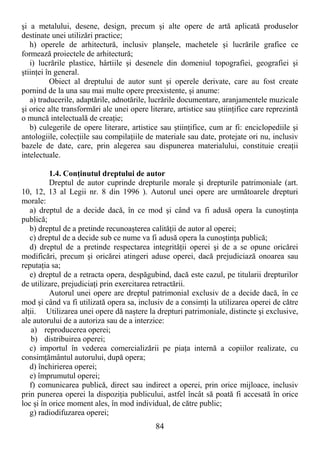 84
şi a metalului, desene, design, precum şi alte opere de artă aplicată produselor
destinate unei utilizări practice;
h) operele de arhitectură, inclusiv planşele, machetele şi lucrările grafice ce
formează proiectele de arhitectură;
i) lucrările plastice, hârtiile şi desenele din domeniul topografiei, geografiei şi
ştiinŃei în general.
Obiect al dreptului de autor sunt şi operele derivate, care au fost create
pornind de la una sau mai multe opere preexistente, şi anume:
a) traducerile, adaptările, adnotările, lucrările documentare, aranjamentele muzicale
şi orice alte transformări ale unei opere literare, artistice sau ştiinŃifice care reprezintă
o muncă intelectuală de creaŃie;
b) culegerile de opere literare, artistice sau ştiinŃifice, cum ar fi: enciclopediile şi
antologiile, colecŃiile sau compilaŃiile de materiale sau date, protejate ori nu, inclusiv
bazele de date, care, prin alegerea sau dispunerea materialului, constituie creaŃii
intelectuale.
1.4. ConŃinutul dreptului de autor
Dreptul de autor cuprinde drepturile morale şi drepturile patrimoniale (art.
10, 12, 13 al Legii nr. 8 din 1996 ). Autorul unei opere are următoarele drepturi
morale:
a) dreptul de a decide dacă, în ce mod şi când va fi adusă opera la cunoştinŃa
publică;
b) dreptul de a pretinde recunoaşterea calităŃii de autor al operei;
c) dreptul de a decide sub ce nume va fi adusă opera la cunoştinŃa publică;
d) dreptul de a pretinde respectarea integrităŃii operei şi de a se opune oricărei
modificări, precum şi oricărei atingeri aduse operei, dacă prejudiciază onoarea sau
reputaŃia sa;
e) dreptul de a retracta opera, despăgubind, dacă este cazul, pe titularii drepturilor
de utilizare, prejudiciaŃi prin exercitarea retractării.
Autorul unei opere are dreptul patrimonial exclusiv de a decide dacă, în ce
mod şi când va fi utilizată opera sa, inclusiv de a consimŃi la utilizarea operei de către
alŃii. Utilizarea unei opere dă naştere la drepturi patrimoniale, distincte şi exclusive,
ale autorului de a autoriza sau de a interzice:
a) reproducerea operei;
b) distribuirea operei;
c) importul în vederea comercializării pe piaŃa internă a copiilor realizate, cu
consimŃământul autorului, după opera;
d) închirierea operei;
e) împrumutul operei;
f) comunicarea publică, direct sau indirect a operei, prin orice mijloace, inclusiv
prin punerea operei la dispoziŃia publicului, astfel încât să poată fi accesată în orice
loc şi în orice moment ales, în mod individual, de către public;
g) radiodifuzarea operei;
 