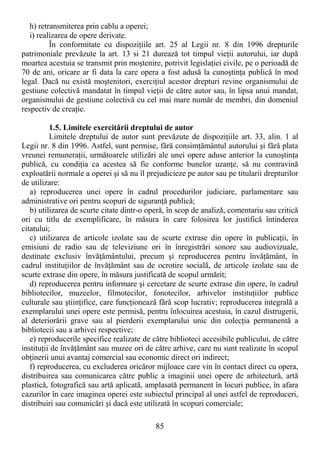 85
h) retransmiterea prin cablu a operei;
i) realizarea de opere derivate.
În conformitate cu dispoziŃiile art. 25 al Legii nr. 8 din 1996 drepturile
patrimoniale prevăzute la art. 13 si 21 durează tot timpul vieŃii autorului, iar după
moartea acestuia se transmit prin moştenire, potrivit legislaŃiei civile, pe o perioadă de
70 de ani, oricare ar fi data la care opera a fost adusă la cunoştinŃa publică în mod
legal. Dacă nu există moştenitori, exerciŃiul acestor drepturi revine organismului de
gestiune colectivă mandatat în timpul vieŃii de către autor sau, în lipsa unui mandat,
organismului de gestiune colectivă cu cel mai mare număr de membri, din domeniul
respectiv de creaŃie.
1.5. Limitele exercitării dreptului de autor
Limitele dreptului de autor sunt prevăzute de dispoziŃiile art. 33, alin. 1 al
Legii nr. 8 din 1996. Astfel, sunt permise, fără consimŃământul autorului şi fără plata
vreunei remuneraŃii, următoarele utilizări ale unei opere aduse anterior la cunoştinŃa
publică, cu condiŃia ca acestea să fie conforme bunelor uzanŃe, să nu contravină
exploatării normale a operei şi să nu îl prejudicieze pe autor sau pe titularii drepturilor
de utilizare:
a) reproducerea unei opere în cadrul procedurilor judiciare, parlamentare sau
administrative ori pentru scopuri de siguranŃă publică;
b) utilizarea de scurte citate dintr-o operă, în scop de analiză, comentariu sau critică
ori cu titlu de exemplificare, în măsura în care folosirea lor justifică întinderea
citatului;
c) utilizarea de articole izolate sau de scurte extrase din opere în publicaŃii, în
emisiuni de radio sau de televiziune ori în înregistrări sonore sau audiovizuale,
destinate exclusiv învăŃământului, precum şi reproducerea pentru învăŃământ, în
cadrul instituŃiilor de învăŃământ sau de ocrotire socială, de articole izolate sau de
scurte extrase din opere, în măsura justificată de scopul urmărit;
d) reproducerea pentru informare şi cercetare de scurte extrase din opere, în cadrul
bibliotecilor, muzeelor, filmotecilor, fonotecilor, arhivelor instituŃiilor publice
culturale sau ştiinŃifice, care funcŃionează fără scop lucrativ; reproducerea integrală a
exemplarului unei opere este permisă, pentru înlocuirea acestuia, în cazul distrugerii,
al deteriorării grave sau al pierderii exemplarului unic din colecŃia permanentă a
bibliotecii sau a arhivei respective;
e) reproducerile specifice realizate de către biblioteci accesibile publicului, de către
instituŃii de învăŃământ sau muzee ori de către arhive, care nu sunt realizate în scopul
obŃinerii unui avantaj comercial sau economic direct ori indirect;
f) reproducerea, cu excluderea oricăror mijloace care vin în contact direct cu opera,
distribuirea sau comunicarea către public a imaginii unei opere de arhitectură, artă
plastică, fotografică sau artă aplicată, amplasată permanent în locuri publice, în afara
cazurilor în care imaginea operei este subiectul principal al unei astfel de reproduceri,
distribuiri sau comunicări şi dacă este utilizată în scopuri comerciale;
 