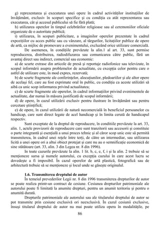 86
g) reprezentarea şi executarea unei opere în cadrul activităŃilor instituŃiilor de
învăŃământ, exclusiv în scopuri specifice şi cu condiŃia ca atât reprezentarea sau
executarea, cât şi accesul publicului să fie fără plată;
h) utilizarea operelor în timpul celebrărilor religioase sau al ceremoniilor oficiale
organizate de o autoritate publică;
i) utilizarea, în scopuri publicitare, a imaginilor operelor prezentate în cadrul
expoziŃiilor cu acces public sau cu vânzare, al târgurilor, licitaŃiilor publice de opere
de artă, ca mijloc de promovare a evenimentului, excluzând orice utilizare comercială.
De asemenea, în condiŃiile prevăzute la alin.1 al art. 33, sunt permise
reproducerea, distribuirea, radiodifuzarea sau comunicarea către public, fără un
avantaj direct sau indirect, comercial sau economic:
a) de scurte extrase din articole de presă şi reportaje radiofonice sau televizate, în
scopul informării asupra problemelor de actualitate, cu excepŃia celor pentru care o
astfel de utilizare este, în mod expres, rezervată;
b) de scurte fragmente ale conferinŃelor, alocuŃiunilor, pledoariilor şi ale altor opere
de acelaşi fel, care au fost exprimate oral în public, cu condiŃia ca aceste utilizări să
aibă ca unic scop informarea privind actualitatea;
c) de scurte fragmente ale operelor, în cadrul informaŃiilor privind evenimentele de
actualitate, dar numai în măsura justificată de scopul informării;
d) de opere, în cazul utilizării exclusiv pentru ilustrare în învăŃământ sau pentru
cercetare ştiinŃifică;
e) de opere, în cazul utilizării de natură necomercială în beneficiul persoanelor cu
handicap, care sunt direct legate de acel handicap şi în limita cerută de handicapul
respectiv.
Sunt exceptate de la dreptul de reproducere, în conditiile prevăzute la art. 33,
alin. 1, actele provizorii de reproducere care sunt tranzitorii sau accesorii şi constituie
o parte integrantă şi esenŃială a unui proces tehnic şi al căror scop unic este să permită
transmiterea, în cadrul unei reŃele între terŃi, de către un intermediar, sau utilizarea
licită a unei opere ori a altui obiect protejat şi care nu au o semnificaŃie economică de
sine stătătoare (art. 33, alin. 3 din Legea nr. 8 din 1996).
In toate cazurile prevăzute la alin. 1 lit. b, c, e, f, i şi la alin. 2 trebuie să se
menŃioneze sursa şi numele autorului, cu excepŃia cazului în care acest lucru se
dovedeşte a fi imposibil. În cazul operelor de artă plastică, fotografică sau de
arhitectură trebuie să se menŃioneze şi locul unde se găseşte originalul.
1.6. Transmiterea dreptului de autor
În temeiul prevederilor Legii nr. 8 din 1996 transmiterea drepturilor de autor
se poate realiza printr-un contract de cesiune. Cesiunea drepturilor patrimoniale ale
autorului poate fi limitată la anumite drepturi, pentru un anumit teritoriu şi pentru o
anumită durată.
Drepturile patrimoniale ale autorului sau ale titularului dreptului de autor se
pot transmite prin cesiune exclusivă ori neexclusivă. În cazul cesiunii exclusive,
însuşi titularul dreptului de autor nu mai poate utiliza opera în modalităŃile, pe
 