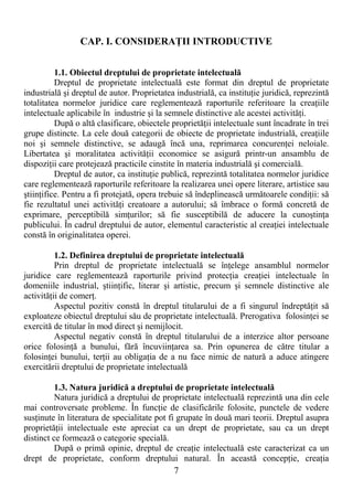7
CAP. I. CONSIDERAłII INTRODUCTIVE
1.1. Obiectul dreptului de proprietate intelectuală
Dreptul de proprietate intelectuală este format din dreptul de proprietate
industrială şi dreptul de autor. Proprietatea industrială, ca instituŃie juridică, reprezintă
totalitatea normelor juridice care reglementează raporturile referitoare la creaŃiile
intelectuale aplicabile în industrie şi la semnele distinctive ale acestei activităŃi.
După o altă clasificare, obiectele proprietăŃii intelectuale sunt încadrate în trei
grupe distincte. La cele două categorii de obiecte de proprietate industrială, creaŃiile
noi şi semnele distinctive, se adaugă încă una, reprimarea concurenŃei neloiale.
Libertatea şi moralitatea activităŃii economice se asigură printr-un ansamblu de
dispoziŃii care protejează practicile cinstite în materia industrială şi comercială.
Dreptul de autor, ca instituŃie publică, reprezintă totalitatea normelor juridice
care reglementează raporturile referitoare la realizarea unei opere literare, artistice sau
ştiinŃifice. Pentru a fi protejată, opera trebuie să îndeplinească următoarele condiŃii: să
fie rezultatul unei activităŃi creatoare a autorului; să îmbrace o formă concretă de
exprimare, perceptibilă simŃurilor; să fie susceptibilă de aducere la cunoştinŃa
publicului. În cadrul dreptului de autor, elementul caracteristic al creaŃiei intelectuale
constă în originalitatea operei.
1.2. Definirea dreptului de proprietate intelectuală
Prin dreptul de proprietate intelectuală se înŃelege ansamblul normelor
juridice care reglementează raporturile privind protecŃia creaŃiei intelectuale în
domeniile industrial, ştiinŃific, literar şi artistic, precum şi semnele distinctive ale
activităŃii de comerŃ.
Aspectul pozitiv constă în dreptul titularului de a fi singurul îndreptăŃit să
exploateze obiectul dreptului său de proprietate intelectuală. Prerogativa folosinŃei se
exercită de titular în mod direct şi nemijlocit.
Aspectul negativ constă în dreptul titularului de a interzice altor persoane
orice folosinŃă a bunului, fără încuviinŃarea sa. Prin opunerea de către titular a
folosinŃei bunului, terŃii au obligaŃia de a nu face nimic de natură a aduce atingere
exercitării dreptului de proprietate intelectuală
1.3. Natura juridică a dreptului de proprietate intelectuală
Natura juridică a dreptului de proprietate intelectuală reprezintă una din cele
mai controversate probleme. În funcŃie de clasificările folosite, punctele de vedere
susŃinute în literatura de specialitate pot fi grupate în două mari teorii. Dreptul asupra
proprietăŃii intelectuale este apreciat ca un drept de proprietate, sau ca un drept
distinct ce formează o categorie specială.
După o primă opinie, dreptul de creaŃie intelectuală este caracterizat ca un
drept de proprietate, conform dreptului natural. În această concepŃie, creaŃia
 