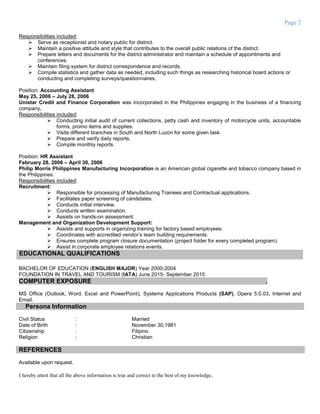 Page 2
Responsibilities included:
 Serve as receptionist and notary public for district.
 Maintain a positive attitude and style that contributes to the overall public relations of the district.
 Prepare letters and documents for the district administrator and maintain a schedule of appointments and
conferences.
 Maintain filing system for district correspondence and records.
 Compile statistics and gather data as needed, including such things as researching historical board actions or
conducting and completing surveys/questionnaires,
Position: Accounting Assistant
May 25, 2006 – July 28, 2006
Unistar Credit and Finance Corporation was incorporated in the Philippines engaging in the business of a financing
company.
Responsibilities included:
 Conducting initial audit of current collections, petty cash and inventory of motorcycle units, accountable
forms, promo items and supplies.
 Visits different branches in South and North Luzon for some given task.
 Prepare and verify daily reports.
 Compile monthly reports.
Position: HR Assistant
February 28, 2006 – April 30, 2006
Philip Morris Philippines Manufacturing Incorporation is an American global cigarette and tobacco company based in
the Philippines.
Responsibilities included:
Recruitment:
 Responsible for processing of Manufacturing Trainees and Contractual applications.
 Facilitates paper screening of candidates.
 Conducts initial interview.
 Conducts written examination.
 Assists on hands-on assessment.
Management and Organization Development Support:
 Assists and supports in organizing training for factory based employees.
 Coordinates with accredited vendor’s team building requirements.
 Ensures complete program closure documentation (project folder for every completed program).
 Assist in corporate employee relations events.
EDUCATIONAL QUALIFICATIONS
BACHELOR OF EDUCATION (ENGLISH MAJOR) Year 2000-2004
FOUNDATION IN TRAVEL AND TOURISM (IATA) June 2015- September 2015
COMPUTER EXPOSURE .
MS Office (Outlook, Word, Excel and PowerPoint), Systems Applications Products (SAP), Opera 5.0.03, Internet and
Email.
Persona Information
Civil Status : Married
Date of Birth : November 30,1981
Citizenship : Filipino
Religion : Christian
REFERENCES
Available upon request.
I hereby attest that all the above information is true and correct to the best of my knowledge.
 