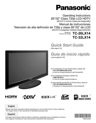 Operating Instructions
                                                                         26”/32” Class 720p LCD HDTV
                                                                                   (26.0/31.5 inches measured diagonally)
                                                  Manual de instrucciones
             Televisión de alta definición de 720p y clase 26”/32” de LCD
                                                                           (26,0/31,5 pulgadas medidas diagonalmente)
                                                                                              Model No.
                                                                                       Número de modelo   TC-26LX14
                                                                                                          TC-32LX14

                                                                         Quick Start Guide
                                                                         (See page 8-16)



                                                                         Guía de inicio rápido
                                                                          (vea la página 8-16)




                                                                            For assistance (U.S.A./Puerto Rico), please call:
                                                                            1-877-95-VIERA (958-4372)
                                                                            or visit us at www.panasonic.com/contactinfo

                                                                            For assistance (Canada), please call:
                                                                            1-866-330-0014
                                                                            or visit us at www.vieraconcierge.ca

                                                                            Para solicitar ayuda (EE.UU./Puerto Rico), llame al:
                                                                            1-877-95-VIERA (958-4372)
                                                                            ó visítenos en www.panasonic.com/contactinfo




                                                                                                                                   TM




   English
Please read these instructions before operating your set and retain them for future reference.
The images shown in this manual are for illustrative purposes only.

   Español
Lea estas instrucciones antes de utilizar su televisor y guárdelas para consultarlas en el futuro.
Las imágenes mostradas en este manual tienen solamente fines ilustrativos.                                              TQB2AA0820
 