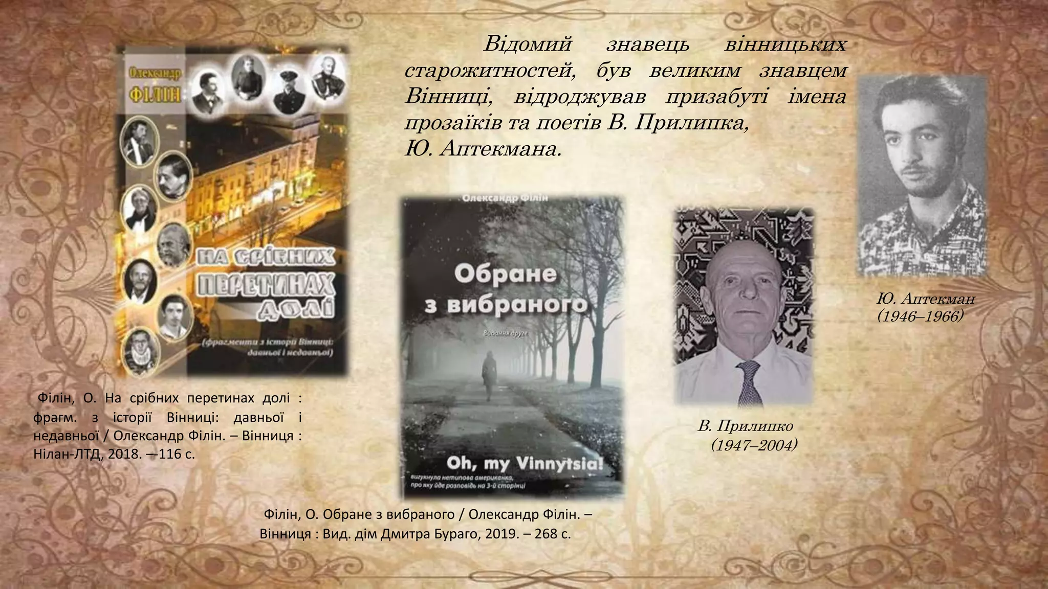 Відомий знавець вінницьких
старожитностей, був великим знавцем
Вінниці, відроджував призабуті імена
прозаїків та поетів В. Прилипка,
Ю. Аптекмана.
В. Прилипко
(1947–2004)
Ю. Аптекман
(1946–1966)
Філін, О. На срібних перетинах долі :
фрагм. з історії Вінниці: давньої і
недавньої / Олександр Філін. – Вінниця :
Нілан-ЛТД, 2018. –-116 с.
Філін, О. Обране з вибраного / Олександр Філін. –
Вінниця : Вид. дім Дмитра Бураго, 2019. – 268 с.
 