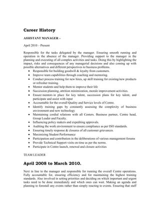 Career History
ASSISTANT MANAGER –
April 2010 – Present
Responsible for the tasks delegated by the manager. Ensuring smooth running and
operation in the absence of the manager. Providing support to the manager in the
planning and executing of all complex activities and tasks. Doing this by highlighting the
impact, risks and consequences of any managerial decisions and also coming up with
possible alternatives and different perspectives to business problems.
• Responsible for building goodwill & loyalty from customers.
• Improve team capabilities through coaching and mentoring.
• Conduct process training for new hires, up skill training for existing/new products
or refresher training.
• Mentor students and help them to improve their life
• Succession planning, attrition minimization, morale improvement activities.
• Ensure mentors in place for key talent, succession plans for key talent, and
participate and assist with input
• Accountable for the overall Quality and Service levels of Centre.
• Identify training gaps by constantly assessing the complexity of business
environment and new technology
• Maintaining cordial relations with all Centers. Business partner, Centre head,
Group Leader and Faculty.
• Influencing policy makers and expediting approvals.
• Auditing the work environment to ensure compliance as per ISO standards.
• Ensuring timely response & closures of all customer grievances.
• Maximizing Student Performance
• Participation and contribution in the deliberations of various management forums
• Provide Technical Support visits on time as per the norms.
• Participate in Centre launch, renewal and closure activities
TEAM LEADER
April 2008 to March 2010.
Next in line to the manager and responsible for running the overall Centre operations.
Fully accountable for, ensuring efficiency and for maintaining the highest training
standards. Also involved in setting priorities and deciding on which important and urgent
tasks need to be done immediately and which ones can wait. Making an agenda and
planning to forestall any events rather than simply reacting to events. Ensuring that staff
 