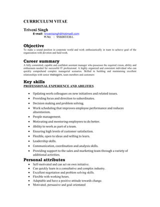 CURRICULUM VITAE
Triveni Singh
E-mail: trivenisingh@hotmaill.com
M.No : 9560833361.
Objective
To make a sound position in corporate world and work enthusiastically in team to achieve goal of the
organization with devotion and hard work.
Career summary
A fully committed, capable and confident assistant manager who possesses the required vision, ability and
enthusiasm needed for successful IT professional. A highly organized and consistent individual who can
quickly comprehend complex managerial scenarios. Skilled in building and maintaining excellent
relationships with senior managers, team members and customers
Key skills
PROFESSIONAL EXPERIENCE AND ABILITIES
• Updating work colleagues on new initiatives and related issues.
• Providing focus and direction to subordinates.
• Decision making and problem solving.
• Work scheduling that improves employee performance and reduces
absenteeism.
• People management.
• Motivating and mentoring employees to do better.
• Ability to work as part of a team.
• Ensuring high levels of customer satisfaction.
• Flexible, open to ideas and willing to learn.
• Leadership skills.
• Communication, coordination and analysis skills.
• Providing support to the sales and marketing team through a variety of
additional activities.
Personal attributes
• Self-motivated and can act on own initiative.
• Can quickly learn in a consultative and complex industry.
• Excellent negotiation and problem solving skills.
• Flexible with working hours.
• Adaptable and have a positive attitude towards change.
• Motivated, persuasive and goal orientated
 