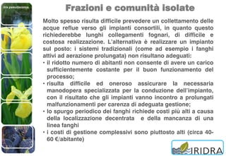 Iris pseudacorus
Frazioni e comunità isolate
Molto spesso risulta difficile prevedere un collettamento delle
acque reflue verso gli impianti consortili, in quanto questo
richiederebbe lunghi collegamenti fognari, di difficile e
costosa realizzazione. L’alternativa è realizzare un impianto
sul posto: i sistemi tradizionali (come ad esempio i fanghi
attivi ad aerazione prolungata) non risultano adeguati:
• il ridotto numero di abitanti non consente di avere un carico
sufficientemente costante per il buon funzionamento del
processo;
• risulta difficile ed oneroso assicurare la necessaria
manodopera specializzata per la conduzione dell’impianto,
con il risultato che gli impianti vanno incontro a prolungati
malfunzionamenti per carenza di adeguata gestione;
• lo spurgo periodico dei fanghi richiede costi più alti a causa
della localizzazione decentrata e della mancanza di una
linea fanghi
• i costi di gestione complessivi sono piuttosto alti (circa 40-
60 €/abitante)
 