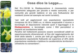 Iris pseudacorus
Cosa dice la Legge….
Nel D.L.152/06 la fitodepurazione è riconosciuta come
trattamento adeguato per piccole e medie comunità, e per
comunità più grandi laddove ci sia una fluttuazione dei
residenti (come ad esempio nei centri turistici).
“per tutti gli agglomerati con popolazione equivalente
compresa tra 50 e 2000 a.e, si ritiene auspicabile il ricorso a
tecnologie di depurazione naturale quali il lagunaggio o la
fitodepurazione, o tecnologie come i filtri percolatori o
impianti ad ossidazione totale.
Peraltro tali trattamenti possono essere considerati adatti se
opportunamente dimensionati, al fine del raggiungimento dei
limiti della tabella 1, anche per tutti gli agglomerati in cui la
popolazione equivalente fluttuante sia superiore al 30% della
popolazione residente e laddove le caratteristiche territoriali e
climatiche lo consentano”.
 